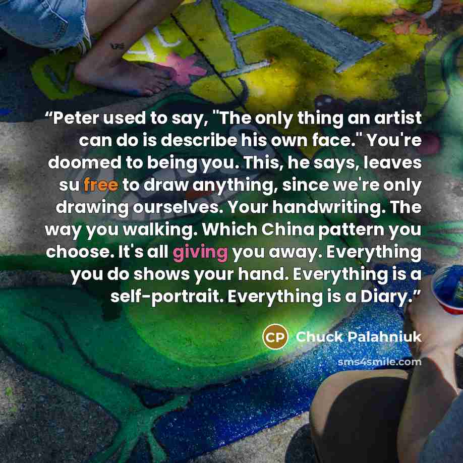 “Peter used to say, "The only thing an artist can do is describe his own face." You're doomed to being you. This, he says, leaves su free to draw anything, since we're only drawing ourselves. Your handwriting. The way you walking. Which China pattern you choose. It's all giving you away. Everything…” quote by Chuck Palahniuk