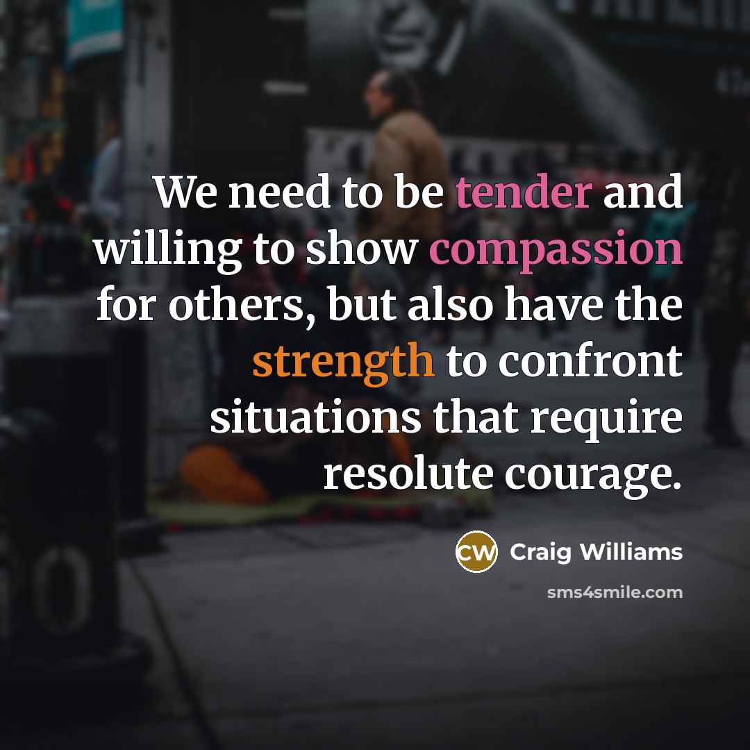 “We need to be tender and willing to show compassion for others, but also have the strength to confront situations that require resolute courage.” quote by Craig Williams