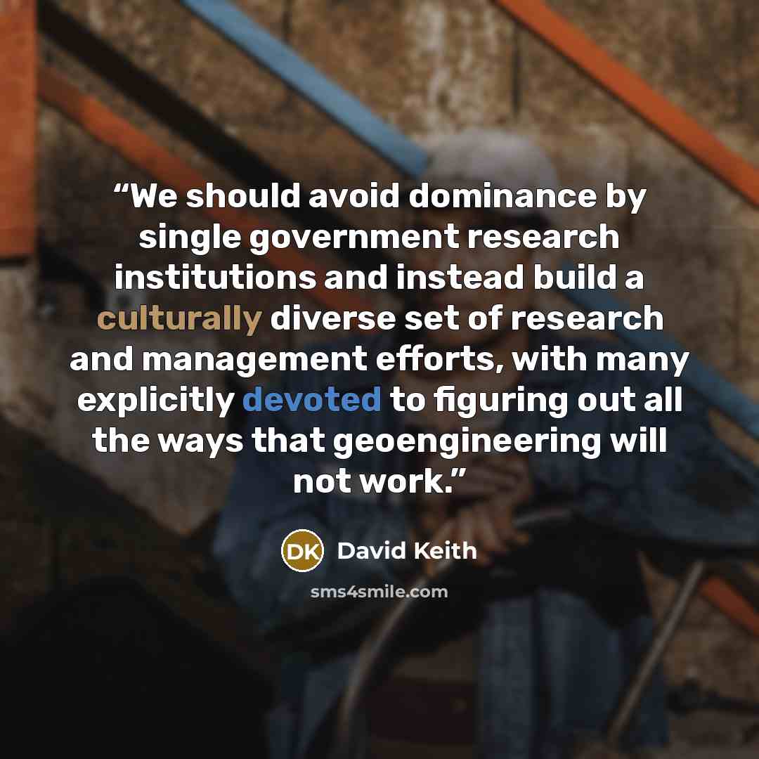 “We should avoid dominance by single government research institutions and instead build a culturally diverse set of research and management efforts, with many explicitly devoted to figuring out all the ways that geoengineering will not work.” quote by David Keith