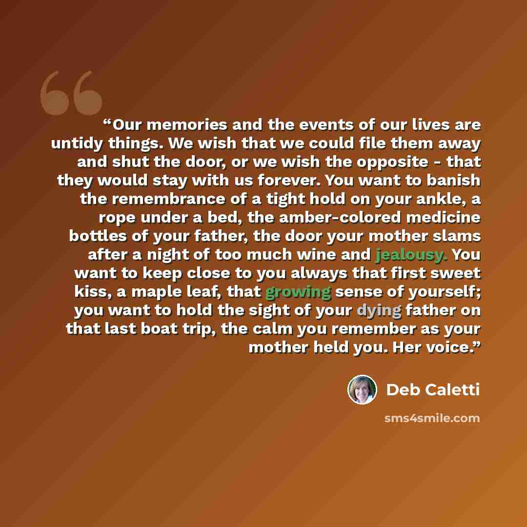 “Our memories and the events of our lives are untidy things. We wish that we could file them away and shut the door, or we wish the opposite - that they would stay with us forever. You want to banish the remembrance of a tight hold on your ankle, a rope under a bed, the amber-colored medicine…” quote by Deb Caletti