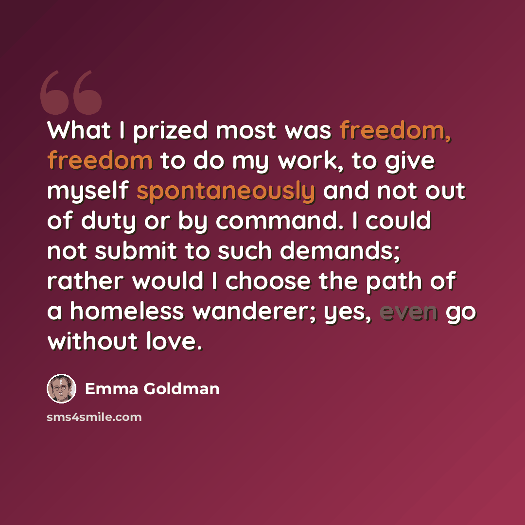 “What I prized most was freedom, freedom to do my work, to give myself spontaneously and not out of duty or by command. I could not submit to such demands; rather would I choose the path of a homeless wanderer; yes, even go without love.” quote by Emma Goldman