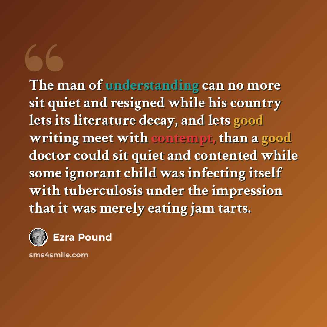 “The man of understanding can no more sit quiet and resigned while his country lets its literature decay, and lets good writing meet with contempt, than a good doctor could sit quiet and contented while some ignorant child was infecting itself with tuberculosis under the impression that it was…” quote by Ezra Pound
