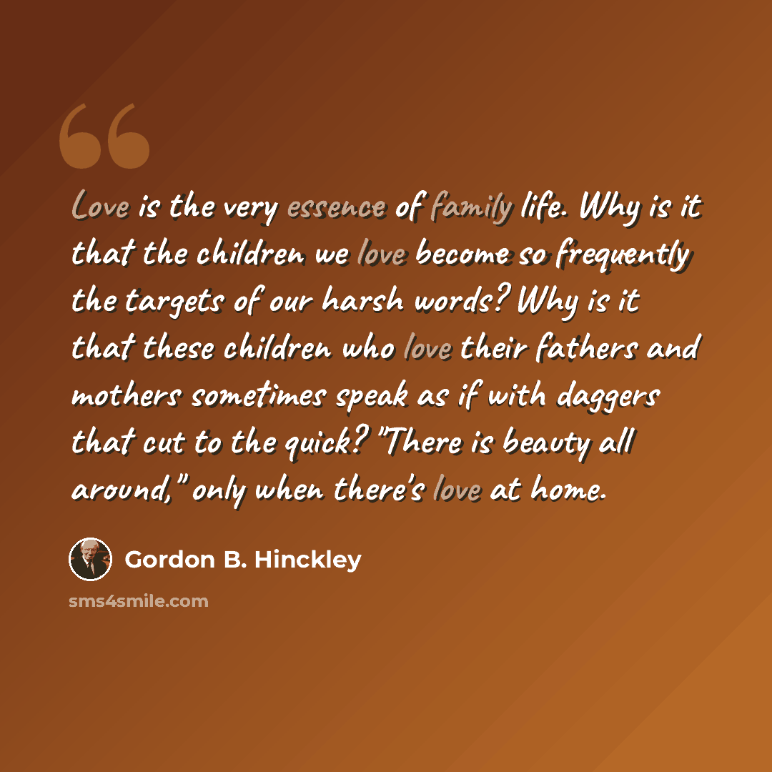 “Love is the very essence of family life. Why is it that the children we love become so frequently the targets of our harsh words? Why is it that these children who love their fathers and mothers sometimes speak as if with daggers that cut to the quick? "There is beauty all around," only when…” quote by Gordon B. Hinckley
