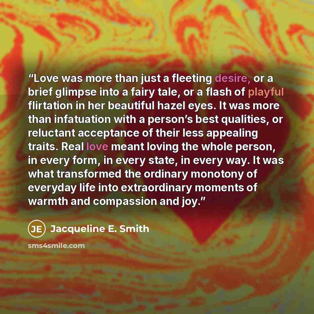 “Love was more than just a fleeting desire, or a brief glimpse into a fairy tale, or a flash of playful flirtation in her beautiful hazel eyes. It was more than infatuation with a person’s best qualities, or reluctant acceptance of their less appealing traits. Real love meant loving the whole…” quote by Jacqueline E. Smith
