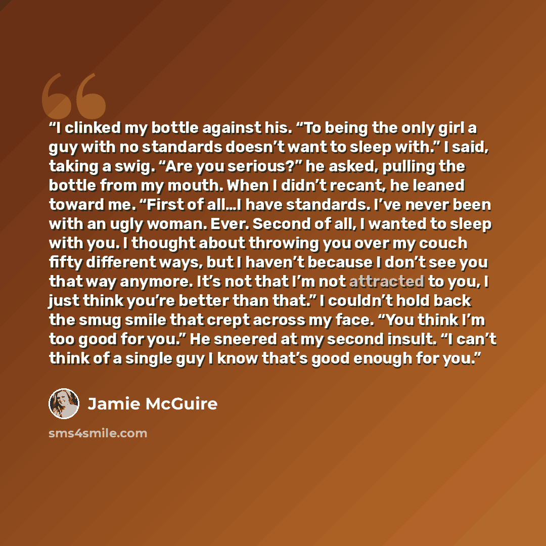 “I clinked my bottle against his. “To being the only girl a guy with no standards doesn’t want to sleep with.” I said, taking a swig. “Are you serious?” he asked, pulling the bottle from my mouth. When I didn’t recant, he leaned toward me. “First of all…I have standards. I’ve never been with an…” quote by Jamie McGuire