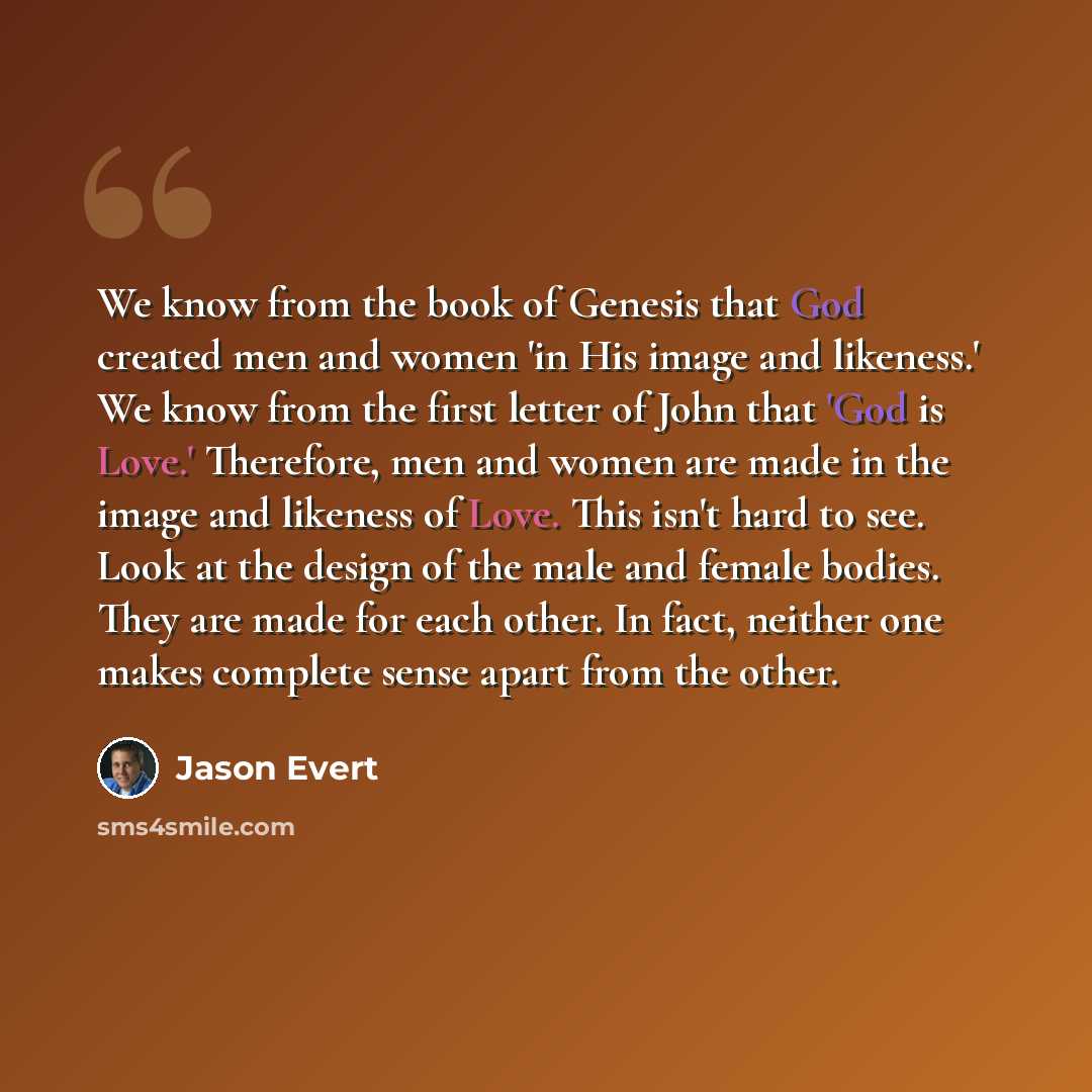 “We know from the book of Genesis that God created men and women 'in His image and likeness.' We know from the first letter of John that 'God is Love.' Therefore, men and women are made in the image and likeness of Love. This isn't hard to see. Look at the design of the male and female bodies. They…” quote by Jason Evert