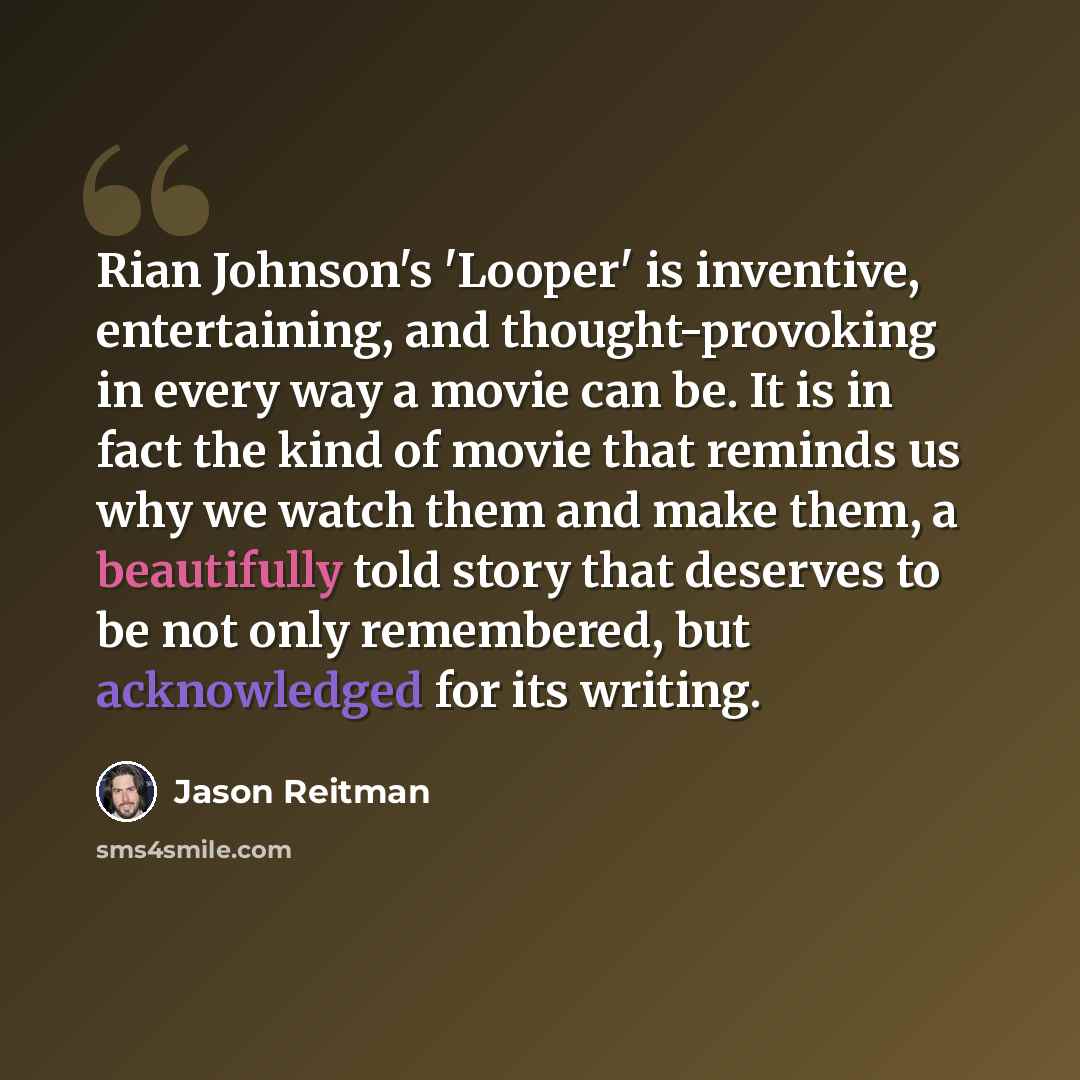 “Rian Johnson's 'Looper' is inventive, entertaining, and thought-provoking in every way a movie can be. It is in fact the kind of movie that reminds us why we watch them and make them, a beautifully told story that deserves to be not only remembered, but acknowledged for its writing.” quote by Jason Reitman