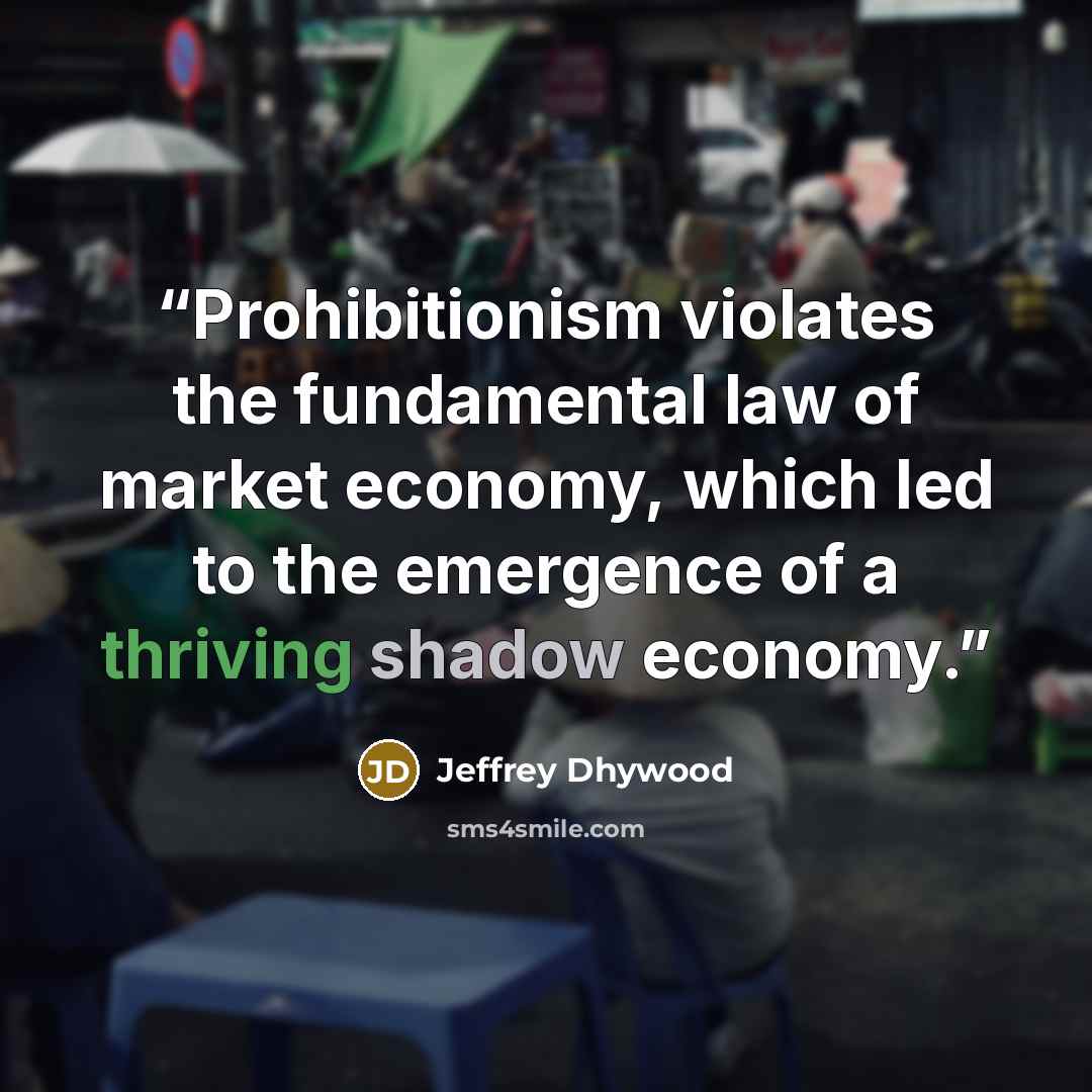 “Prohibitionism violates the fundamental law of market economy, which led to the emergence of a thriving shadow economy.” quote by Jeffrey Dhywood