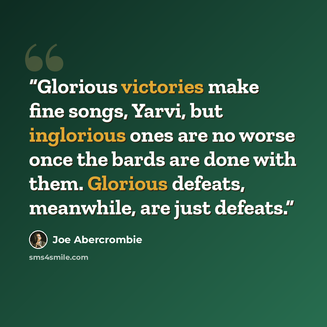 “Glorious victories make fine songs, Yarvi, but inglorious ones are no worse once the bards are done with them. Glorious defeats, meanwhile, are just defeats.” quote by Joe Abercrombie