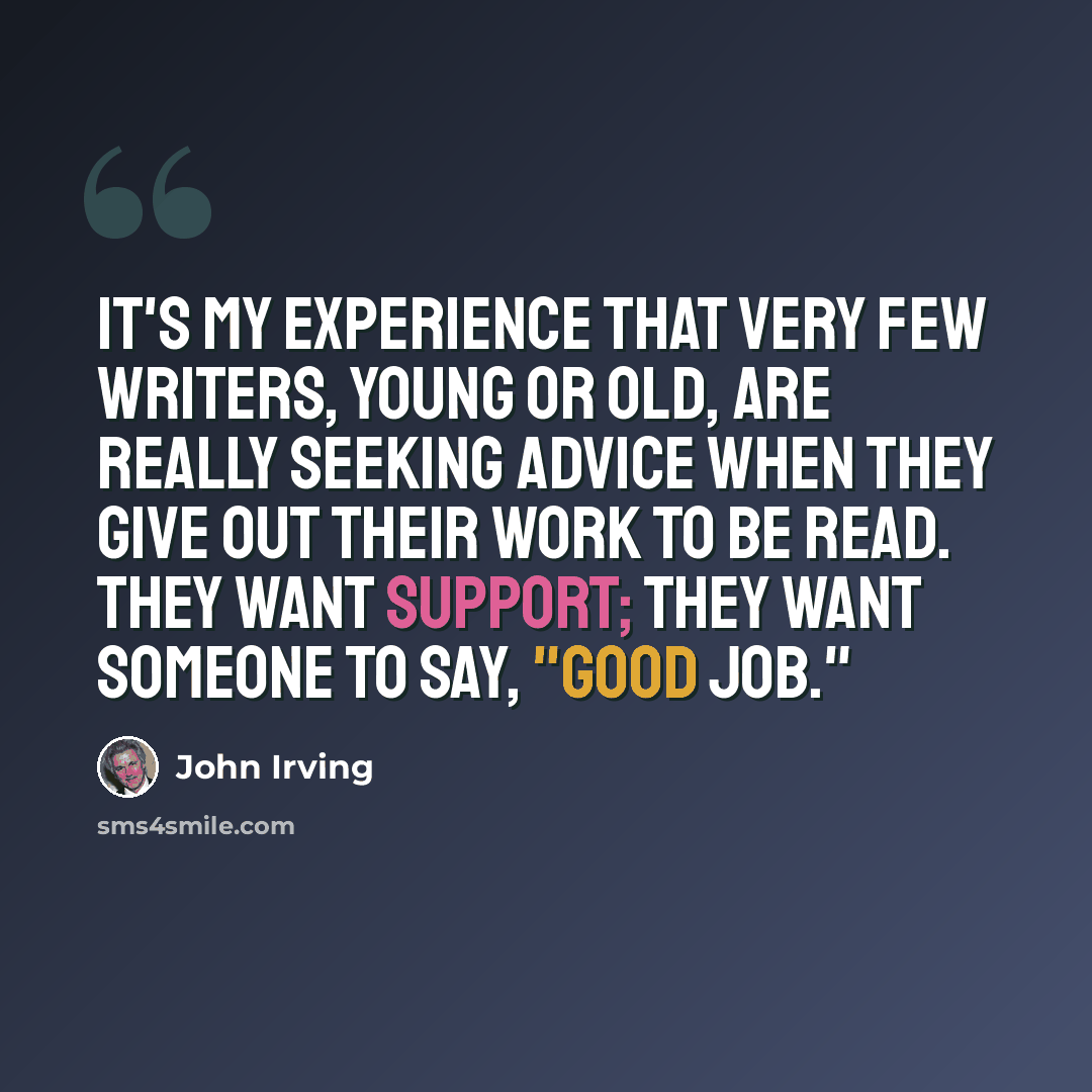 “It's my experience that very few writers, young or old, are really seeking advice when they give out their work to be read. They want support; they want someone to say, "Good job."” quote by John Irving