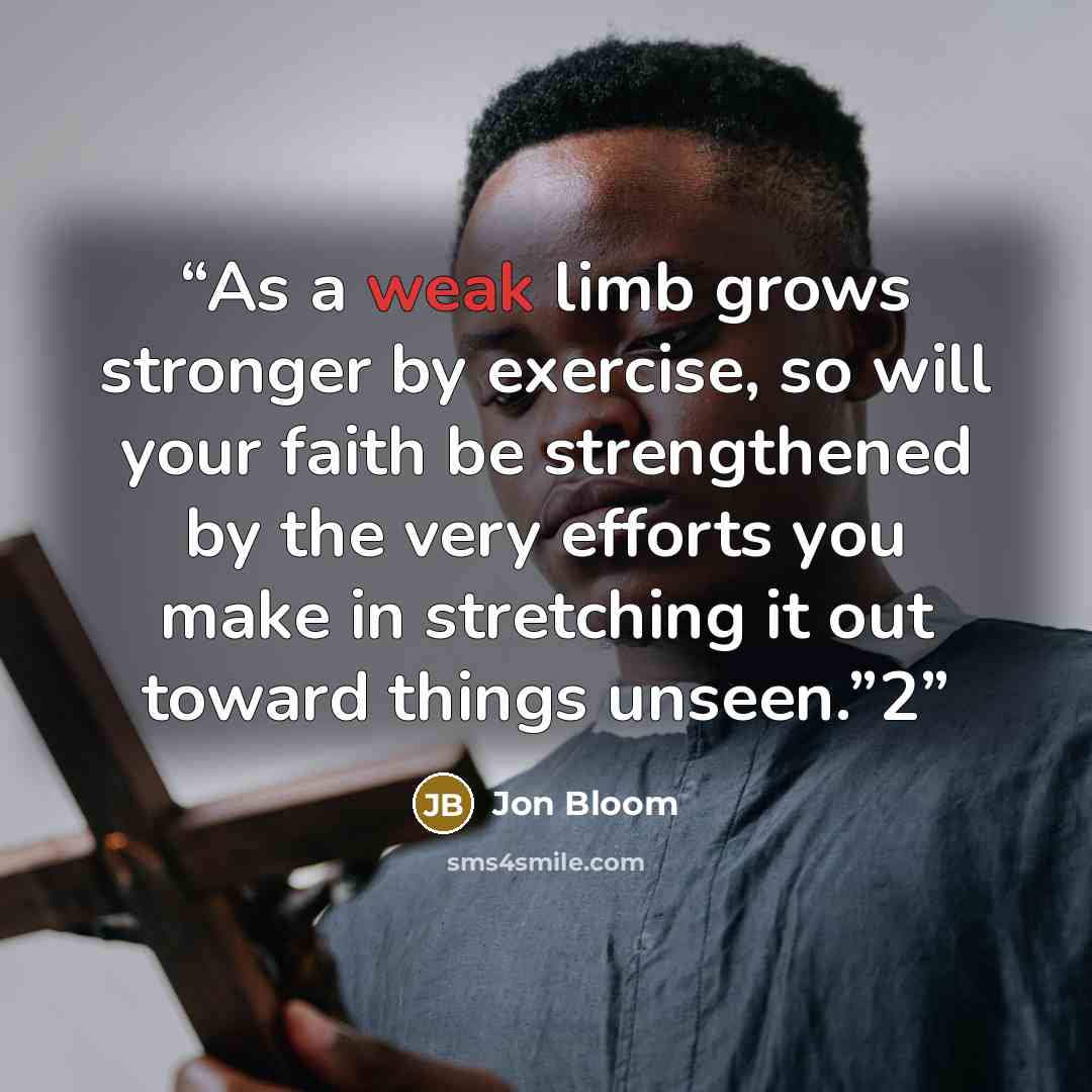 “As a weak limb grows stronger by exercise, so will your faith be strengthened by the very efforts you make in stretching it out toward things unseen.”2” quote by Jon Bloom