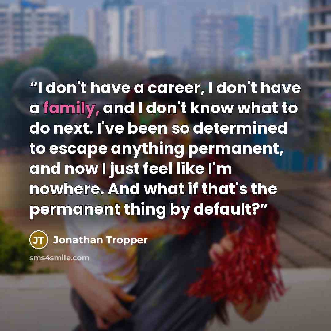 “I don't have a career, I don't have a family, and I don't know what to do next. I've been so determined to escape anything permanent, and now I just feel like I'm nowhere. And what if that's the permanent thing by default?” quote by Jonathan Tropper