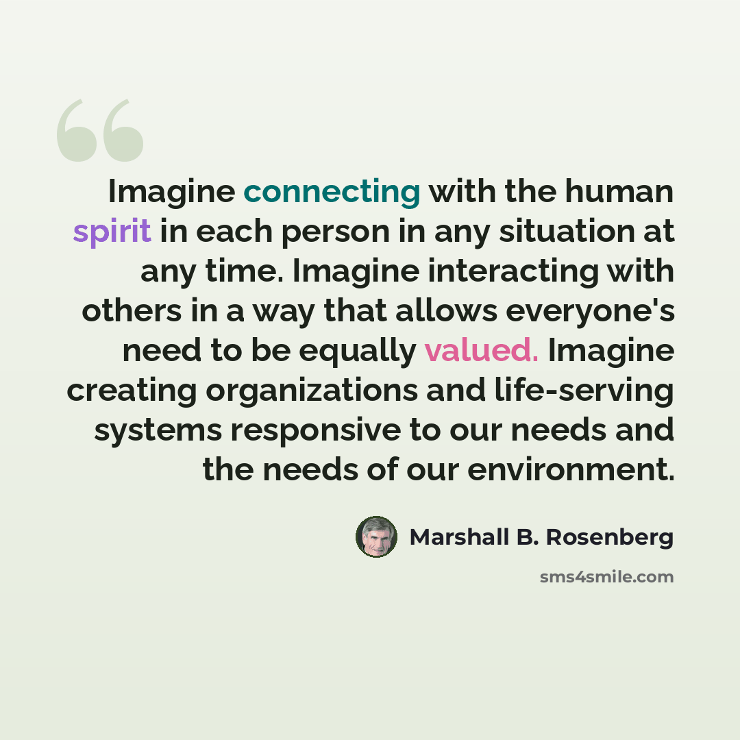“Imagine connecting with the human spirit in each person in any situation at any time. Imagine interacting with others in a way that allows everyone's need to be equally valued. Imagine creating organizations and life-serving systems responsive to our needs and the needs of our environment.” quote by Marshall B. Rosenberg