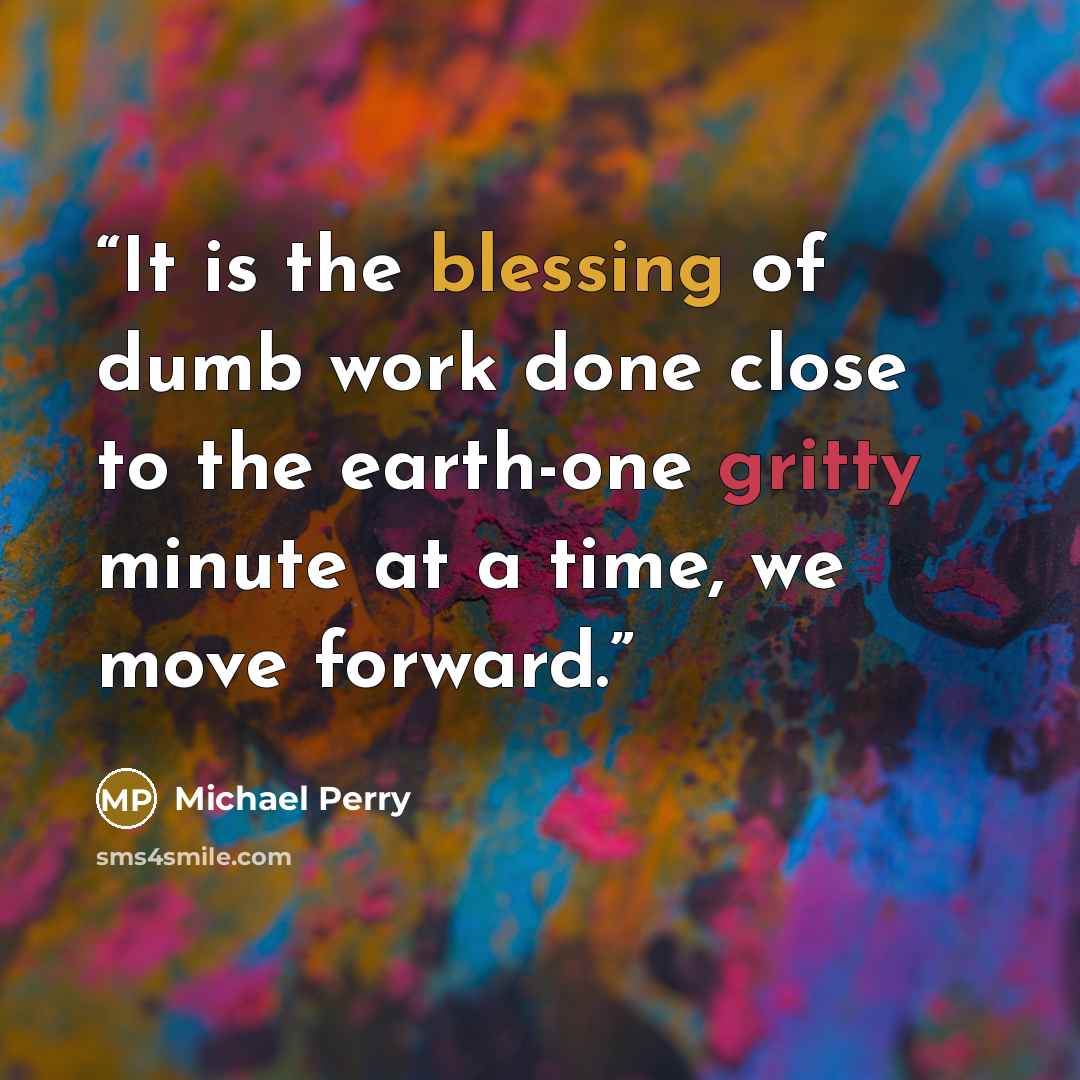 “It is the blessing of dumb work done close to the earth-one gritty minute at a time, we move forward.” quote by Michael Perry