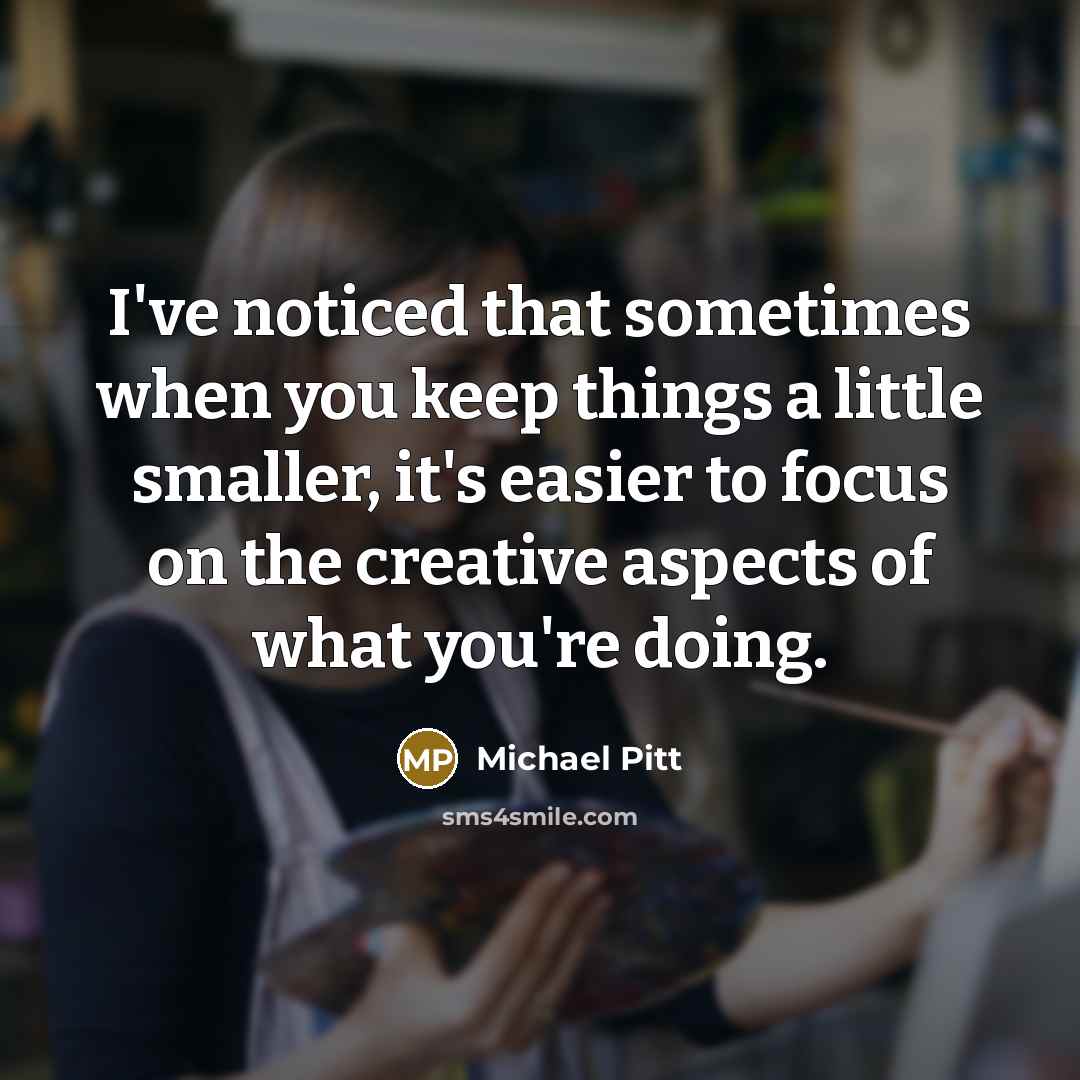 “I've noticed that sometimes when you keep things a little smaller, it's easier to focus on the creative aspects of what you're doing.” quote by Michael Pitt