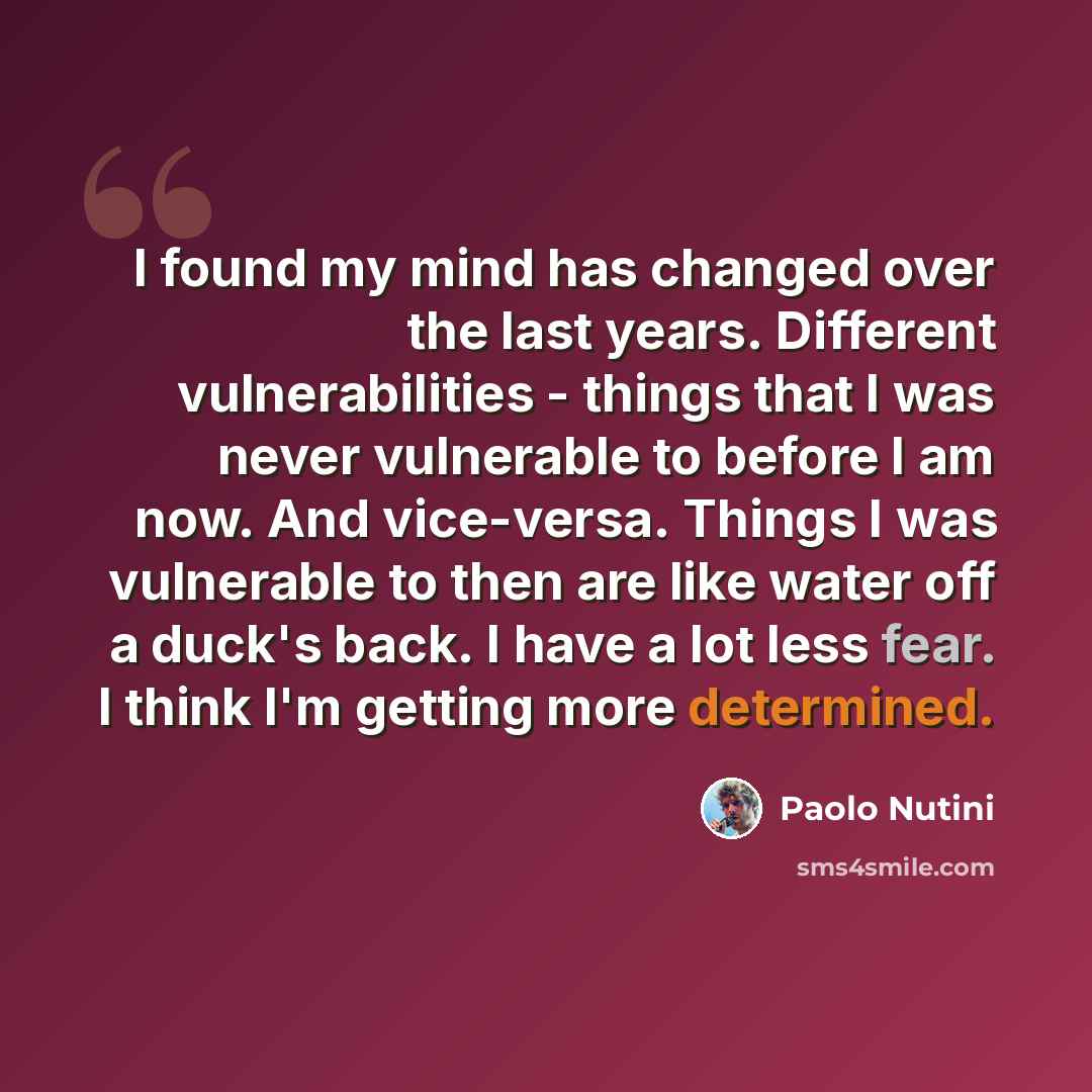 “I found my mind has changed over the last years. Different vulnerabilities - things that I was never vulnerable to before I am now. And vice-versa. Things I was vulnerable to then are like water off a duck's back. I have a lot less fear. I think I'm getting more determined.” quote by Paolo Nutini