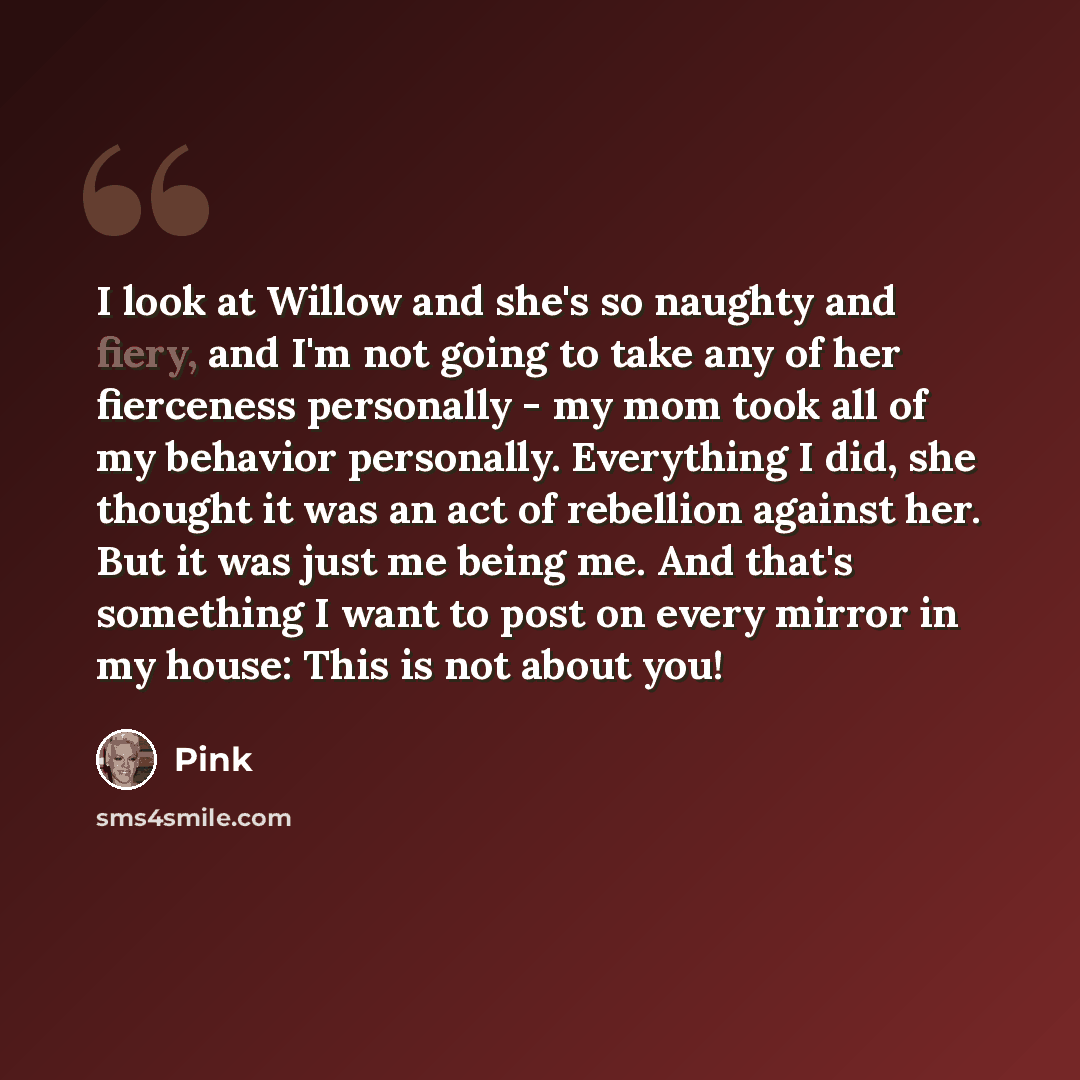 “I look at Willow and she's so naughty and fiery, and I'm not going to take any of her fierceness personally - my mom took all of my behavior personally. Everything I did, she thought it was an act of rebellion against her. But it was just me being me. And that's something I want to post on every…” quote by Pink