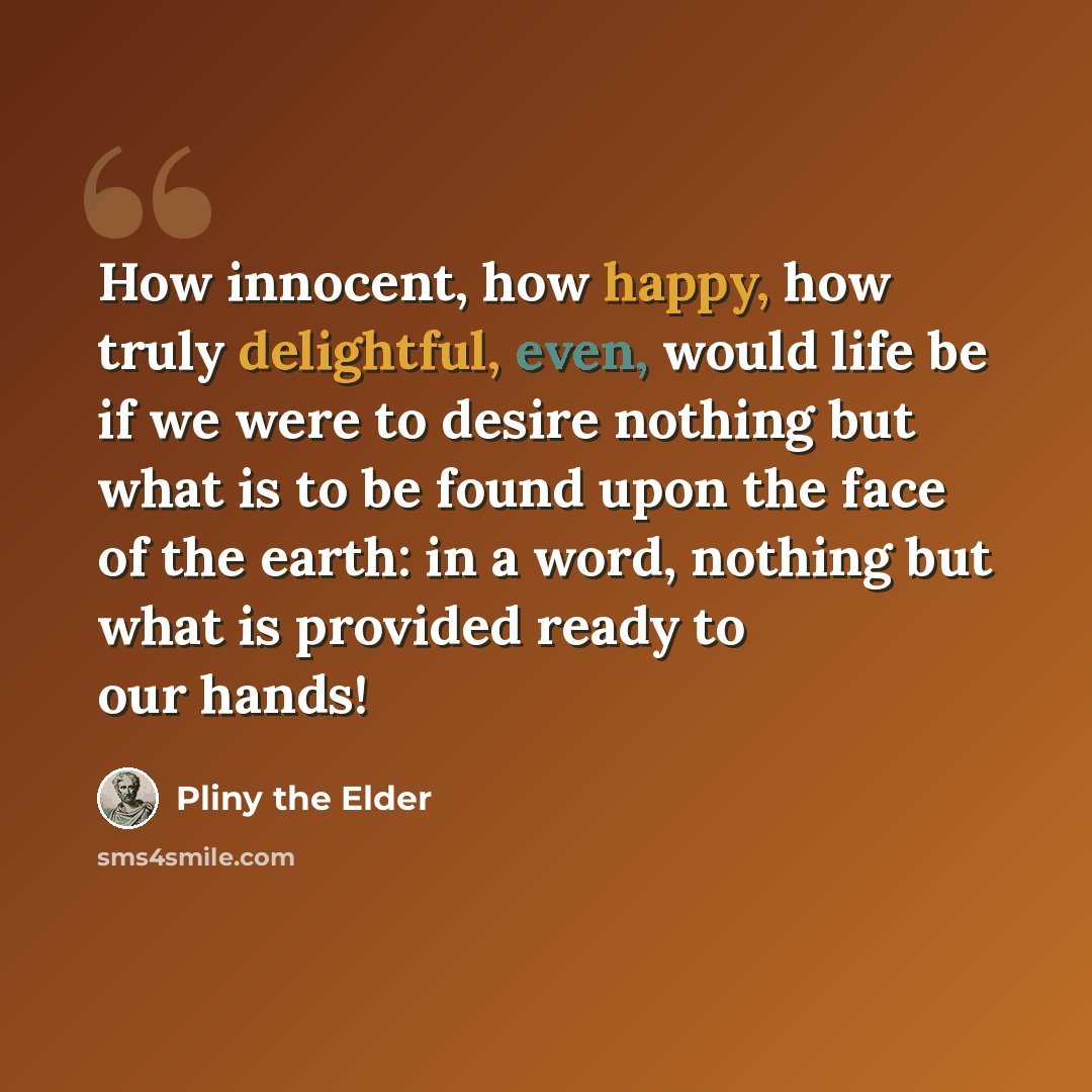 “How innocent, how happy, how truly delightful, even, would life be if we were to desire nothing but what is to be found upon the face of the earth: in a word, nothing but what is provided ready to our hands!” quote by Pliny the Elder
