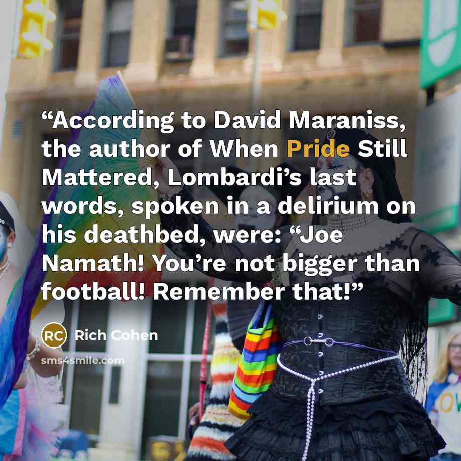 “According to David Maraniss, the author of When Pride Still Mattered, Lombardi’s last words, spoken in a delirium on his deathbed, were: “Joe Namath! You’re not bigger than football! Remember that!” quote by Rich Cohen