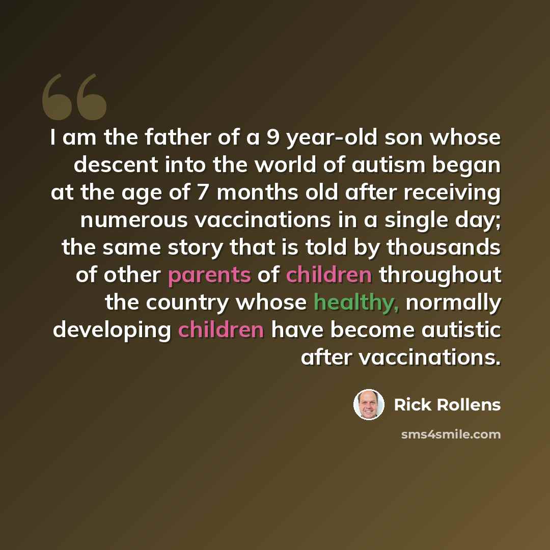 “I am the father of a 9 year-old son whose descent into the world of autism began at the age of 7 months old after receiving numerous vaccinations in a single day; the same story that is told by thousands of other parents of children throughout the country whose healthy, normally developing…” quote by Rick Rollens