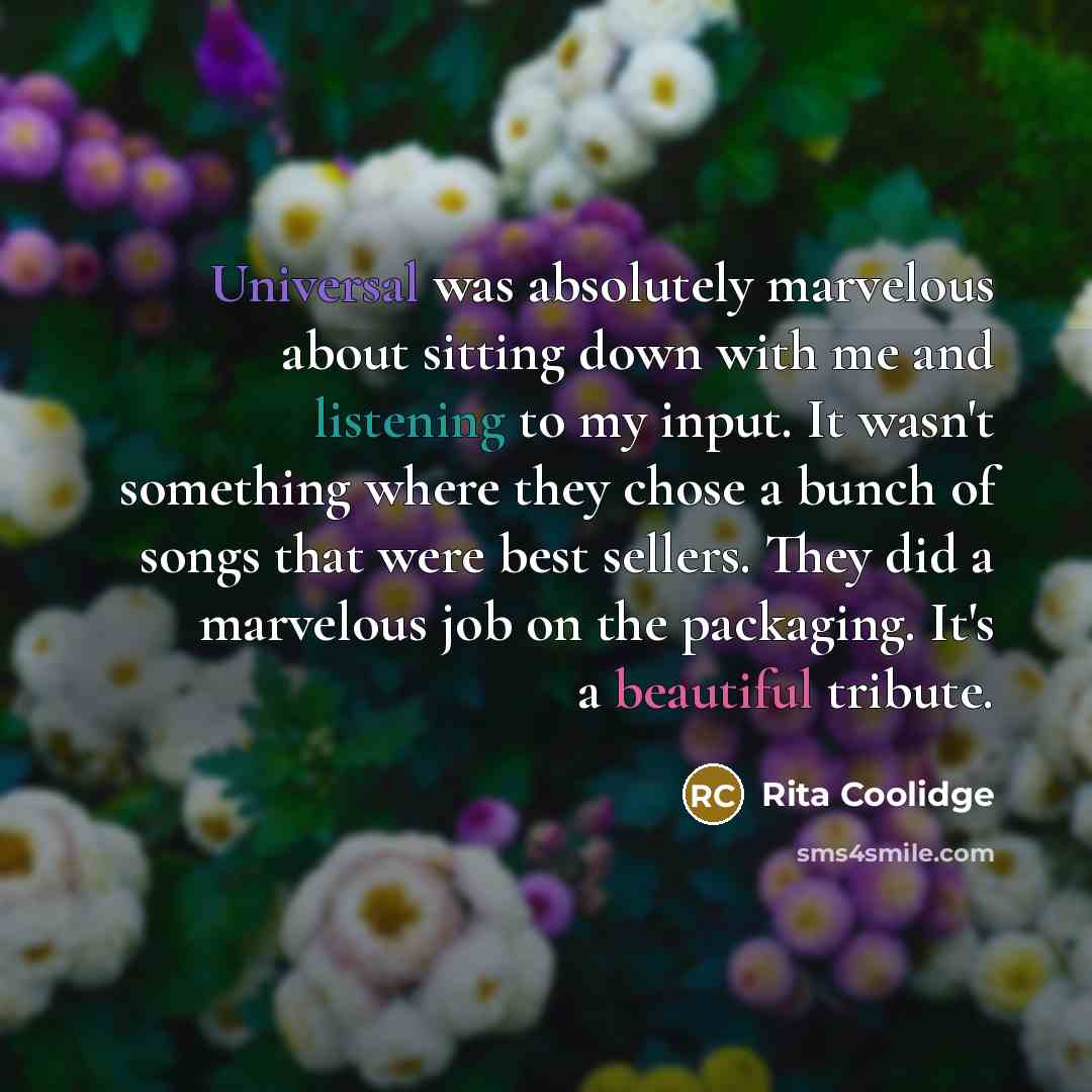“Universal was absolutely marvelous about sitting down with me and listening to my input. It wasn't something where they chose a bunch of songs that were best sellers. They did a marvelous job on the packaging. It's a beautiful tribute.” quote by Rita Coolidge
