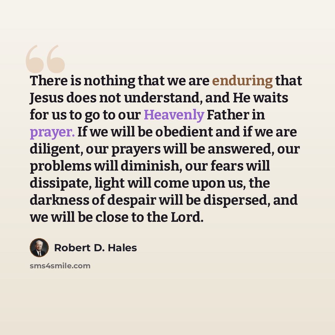 “There is nothing that we are enduring that Jesus does not understand, and He waits for us to go to our Heavenly Father in prayer. If we will be obedient and if we are diligent, our prayers will be answered, our problems will diminish, our fears will dissipate, light will come upon us, the darkness…” quote by Robert D. Hales
