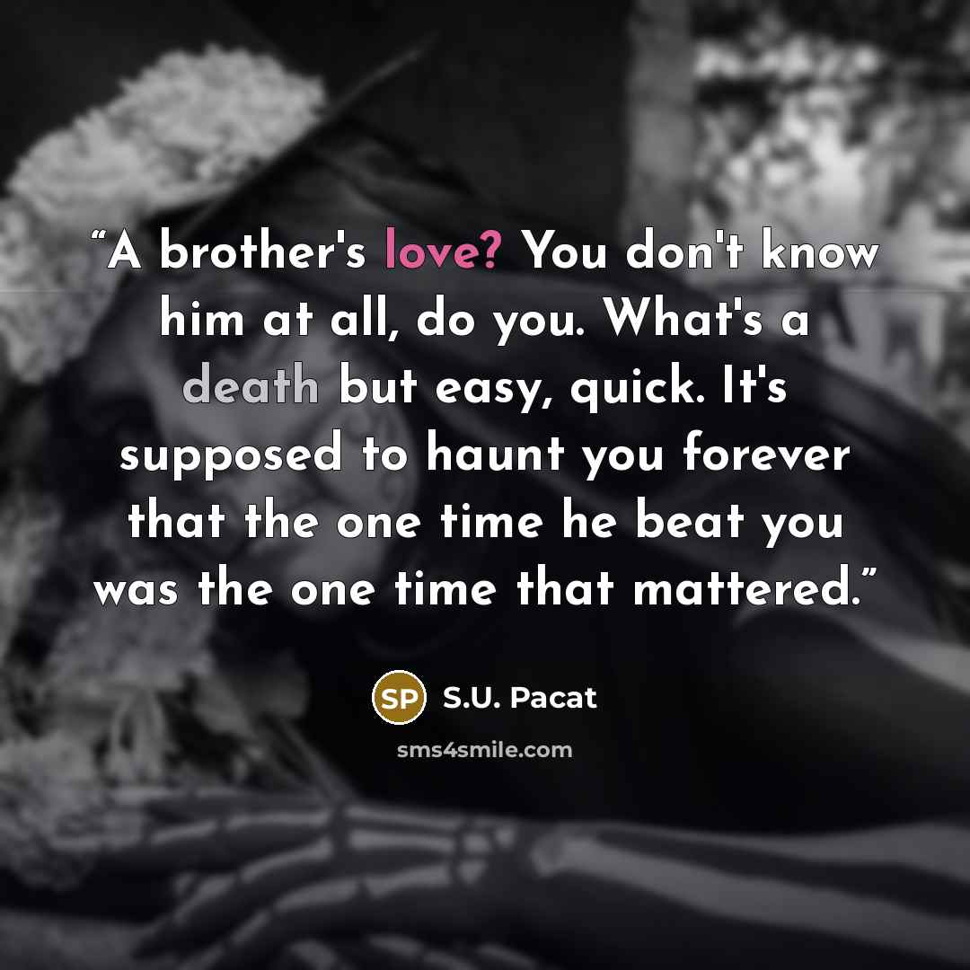 “A brother's love? You don't know him at all, do you. What's a death but easy, quick. It's supposed to haunt you forever that the one time he beat you was the one time that mattered.” quote by S.U. Pacat
