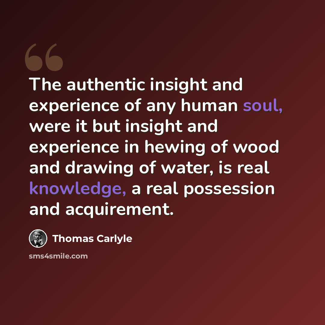 “The authentic insight and experience of any human soul, were it but insight and experience in hewing of wood and drawing of water, is real knowledge, a real possession and acquirement.” quote by Thomas Carlyle
