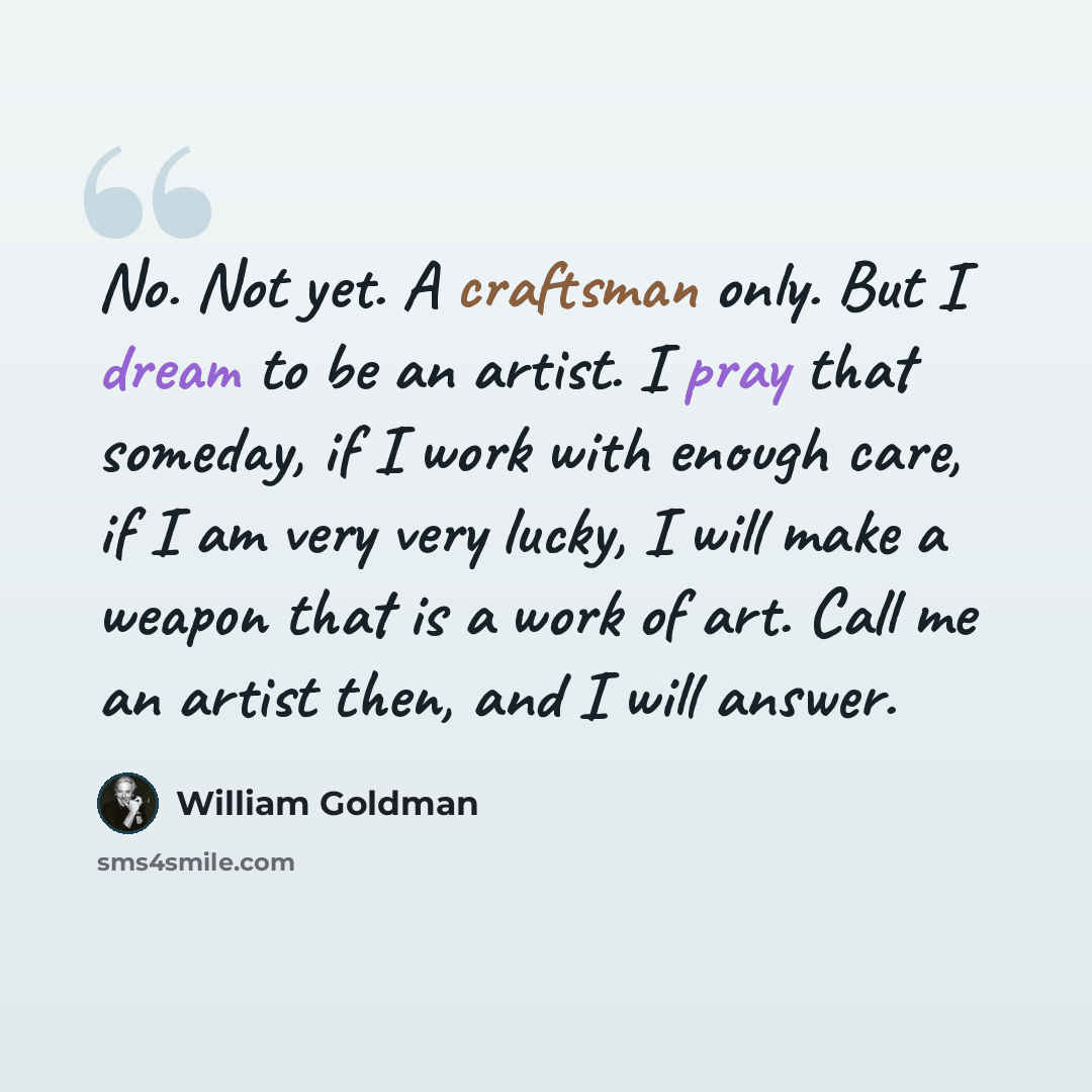 “No. Not yet. A craftsman only. But I dream to be an artist. I pray that someday, if I work with enough care, if I am very very lucky, I will make a weapon that is a work of art. Call me an artist then, and I will answer.” quote by William Goldman