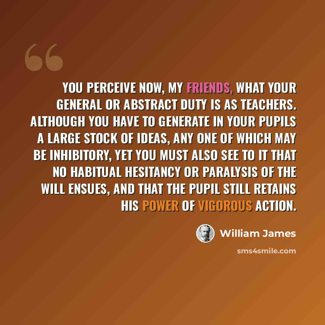 “You perceive now, my friends, what your general or abstract duty is as teachers. Although you have to generate in your pupils a large stock of ideas, any one of which may be inhibitory, yet you must also see to it that no habitual hesitancy or paralysis of the will ensues, and that the pupil still…” quote by William James