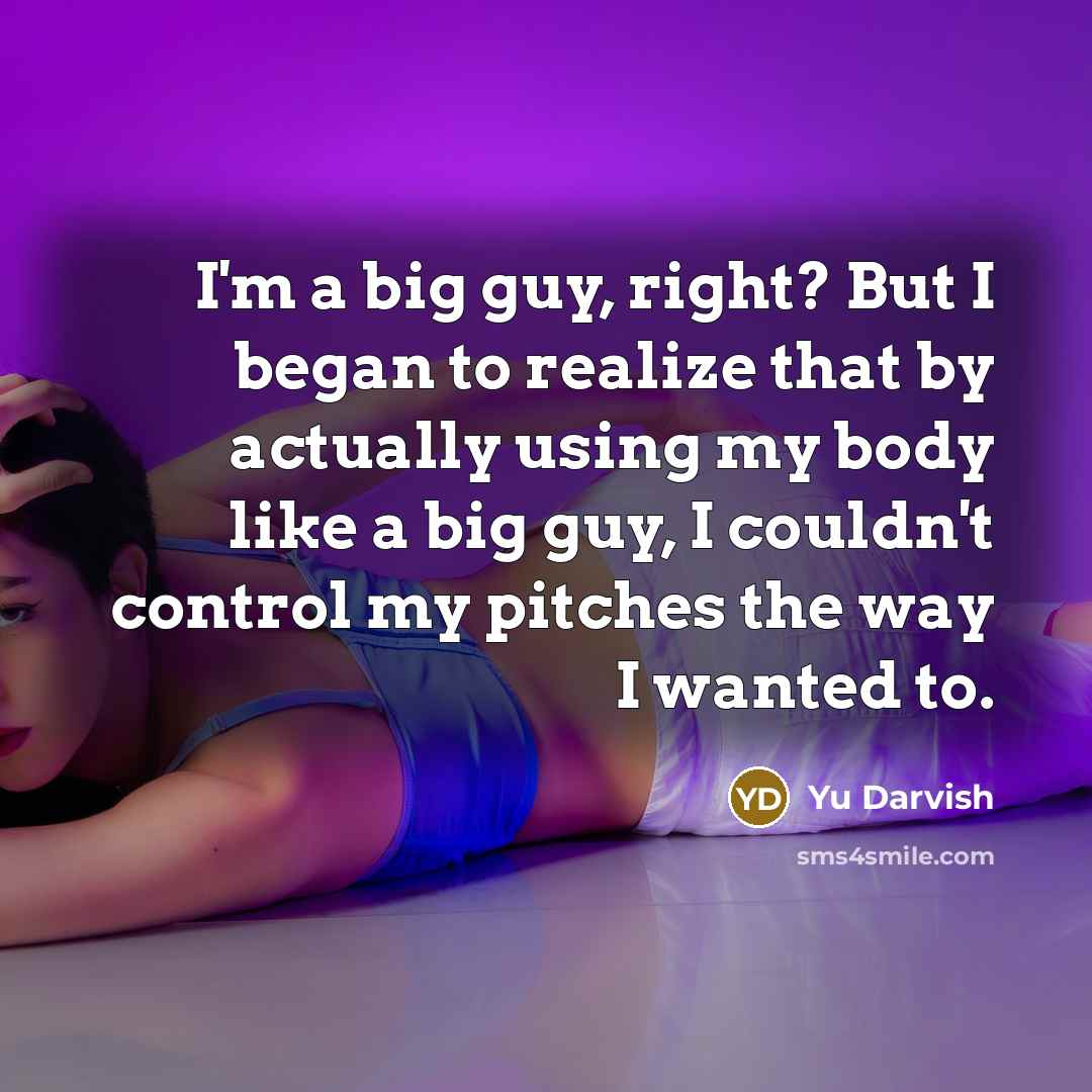 “I'm a big guy, right? But I began to realize that by actually using my body like a big guy, I couldn't control my pitches the way I wanted to.” quote by Yu Darvish