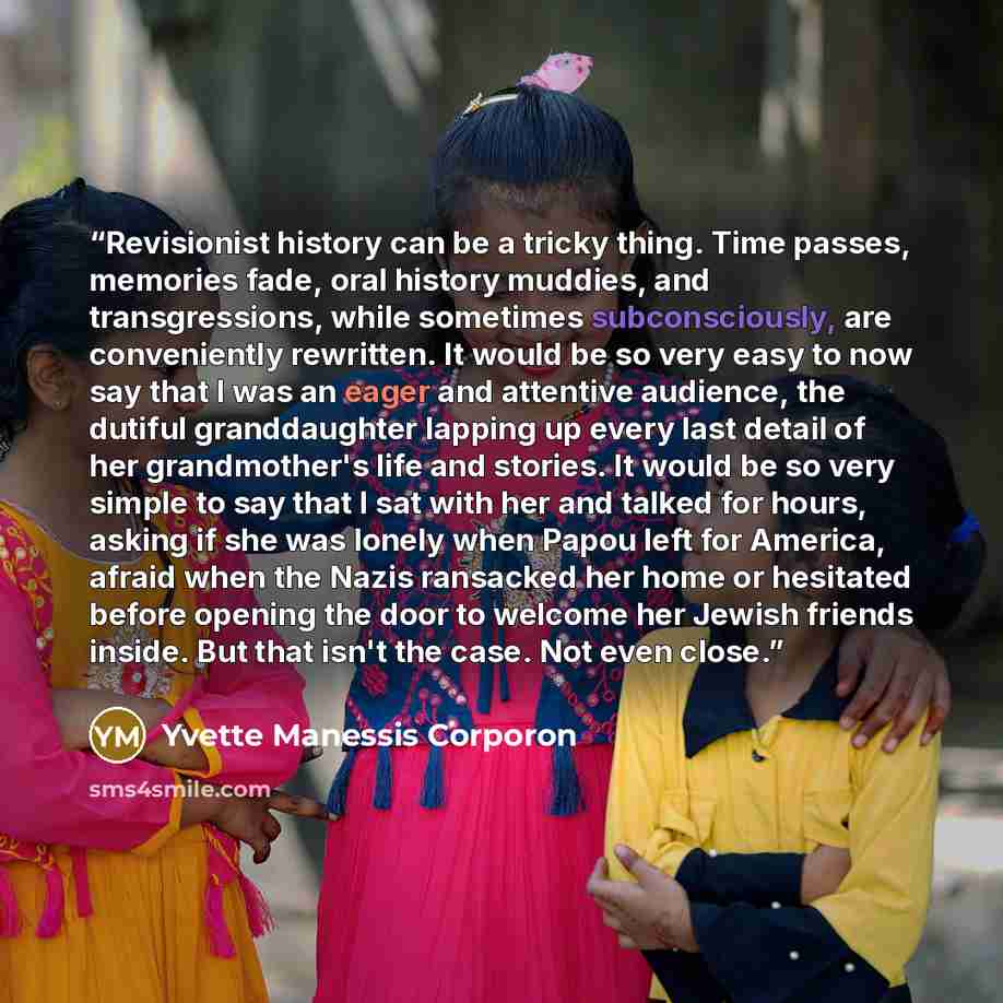 “Revisionist history can be a tricky thing. Time passes, memories fade, oral history muddies, and transgressions, while sometimes subconsciously, are conveniently rewritten. It would be so very easy to now say that I was an eager and attentive audience, the dutiful granddaughter lapping up every…” quote by Yvette Manessis Corporon
