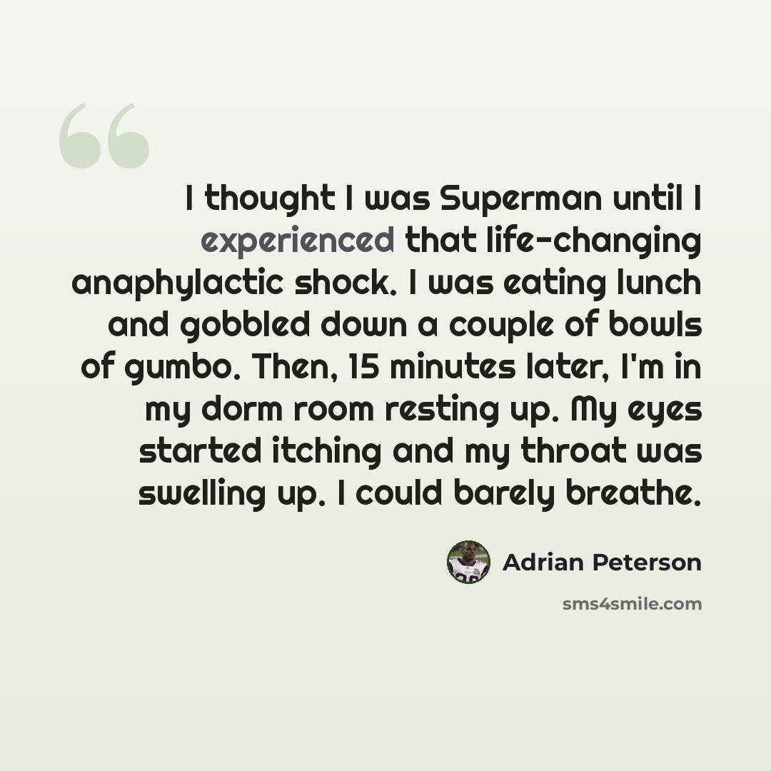 “I thought I was Superman until I experienced that life-changing anaphylactic shock. I was eating lunch and gobbled down a couple of bowls of gumbo. Then, 15 minutes later, I'm in my dorm room resting up. My eyes started itching and my throat was swelling up. I could barely breathe.” quote by Adrian Peterson