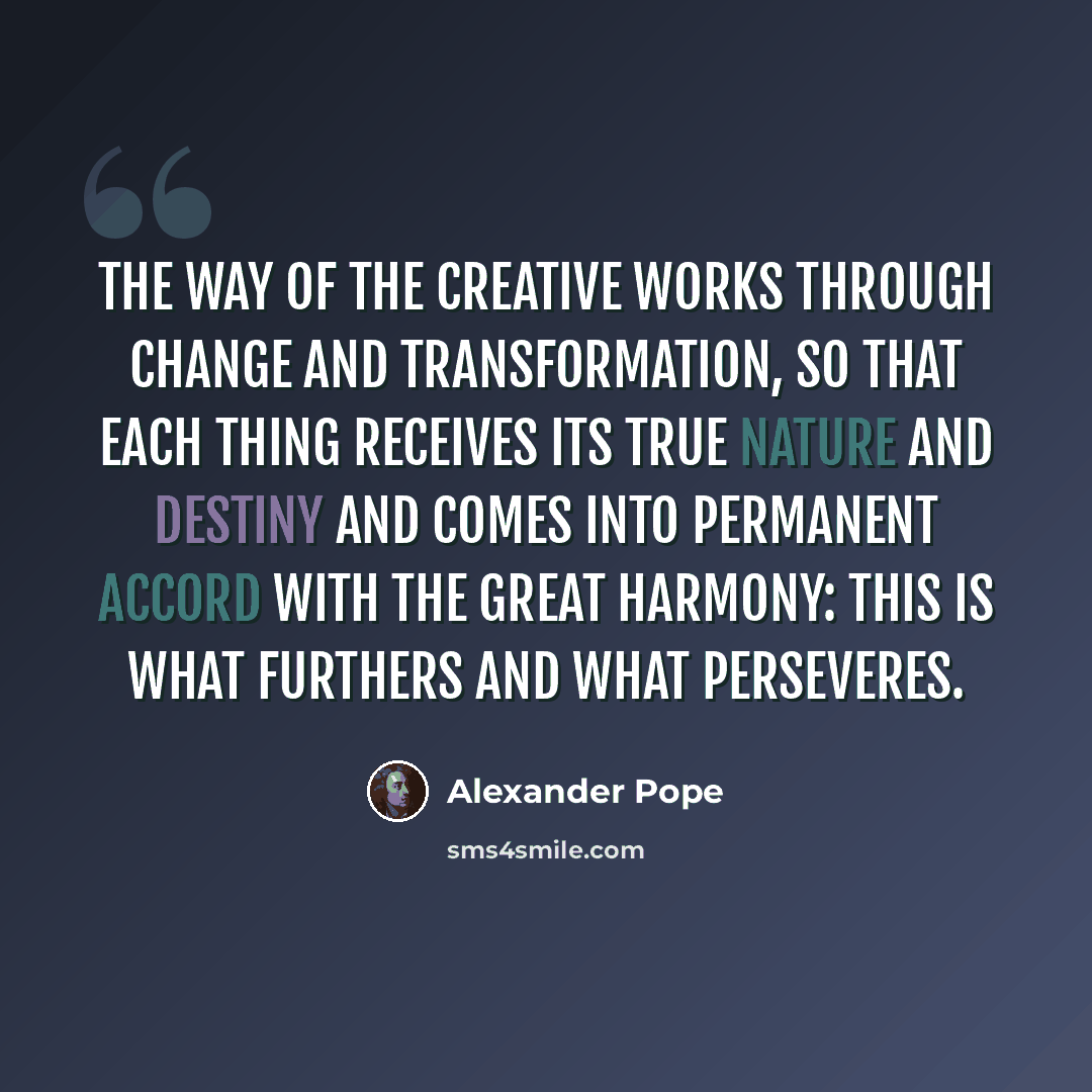 “The way of the Creative works through change and transformation, so that each thing receives its true nature and destiny and comes into permanent accord with the Great Harmony: this is what furthers and what perseveres.” quote by Alexander Pope