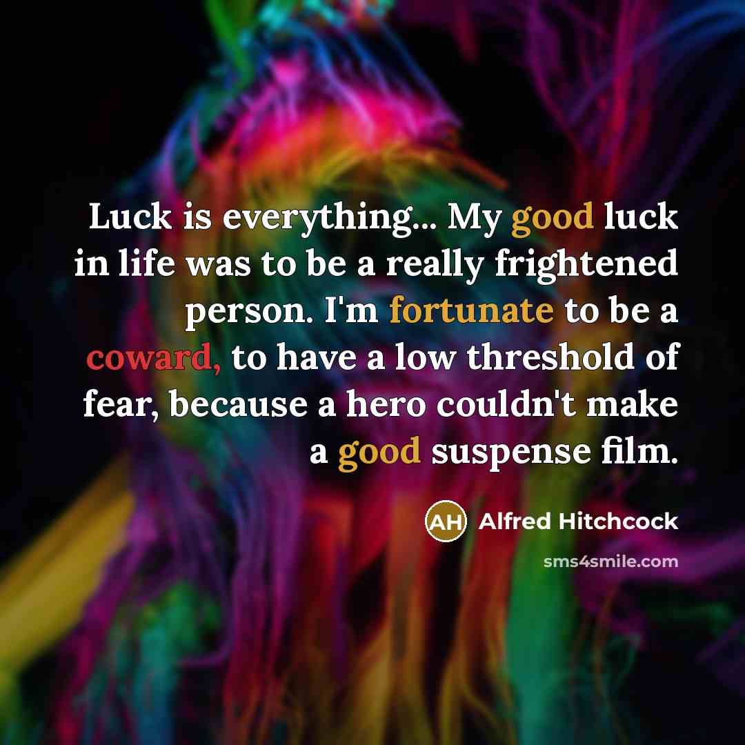 “Luck is everything... My good luck in life was to be a really frightened person. I'm fortunate to be a coward, to have a low threshold of fear, because a hero couldn't make a good suspense film.” quote by Alfred Hitchcock
