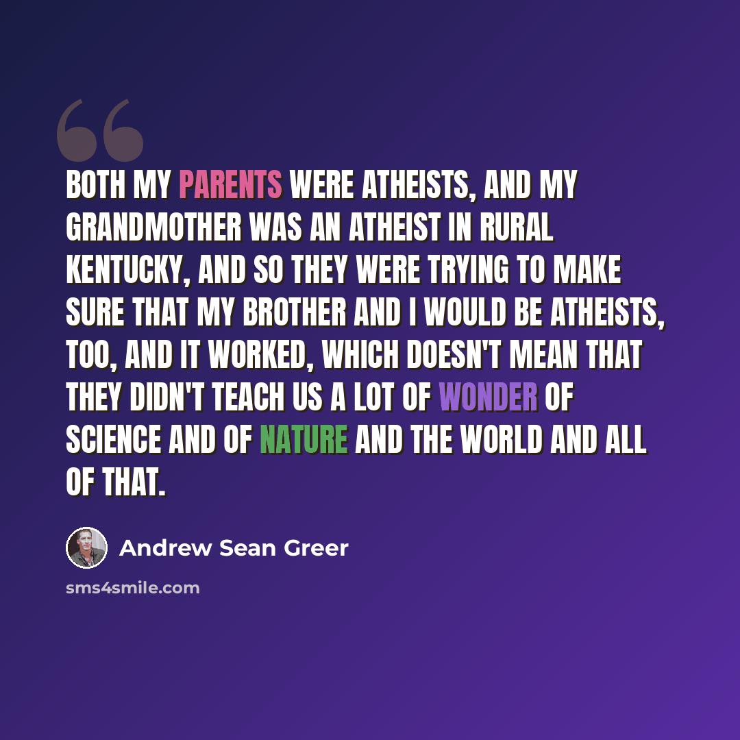 “Both my parents were atheists, and my grandmother was an atheist in rural Kentucky, and so they were trying to make sure that my brother and I would be atheists, too, and it worked, which doesn't mean that they didn't teach us a lot of wonder of science and of nature and the world and all of that.” quote by Andrew Sean Greer