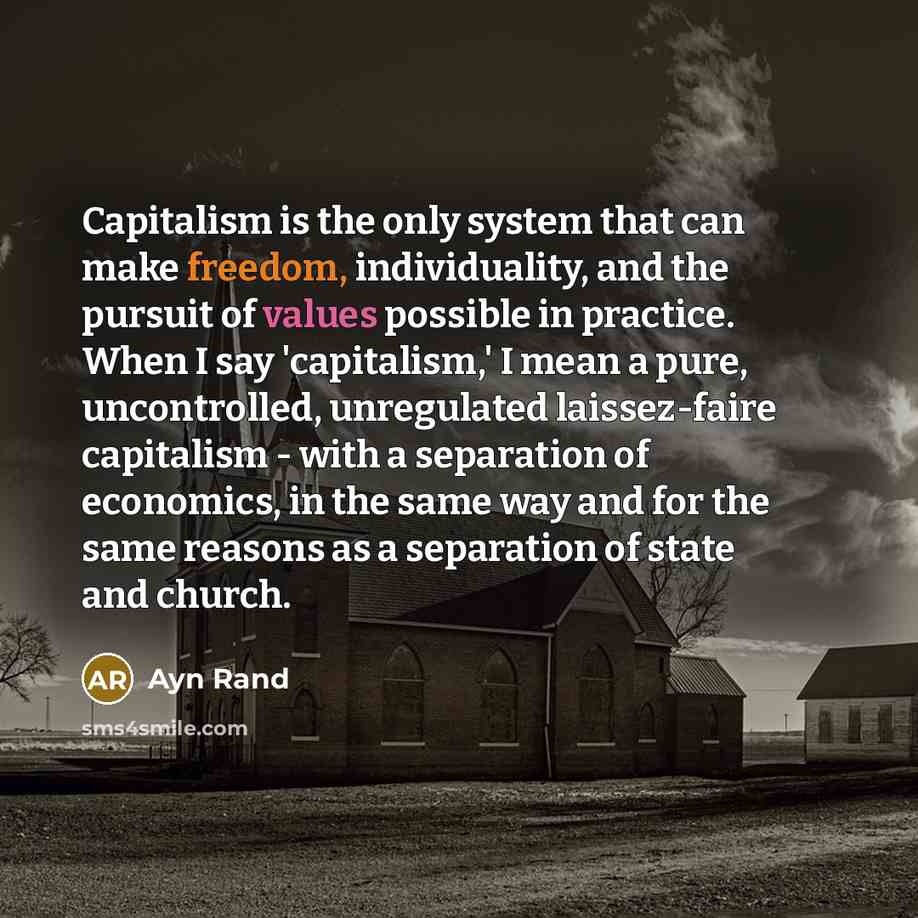 “Capitalism is the only system that can make freedom, individuality, and the pursuit of values possible in practice. When I say 'capitalism,' I mean a pure, uncontrolled, unregulated laissez-faire capitalism - with a separation of economics, in the same way and for the same reasons as a separation…” quote by Ayn Rand