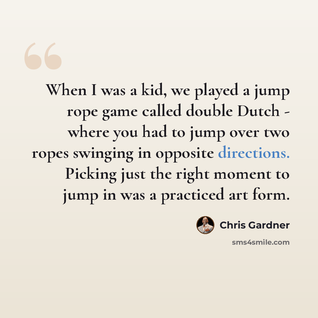 “When I was a kid, we played a jump rope game called double Dutch - where you had to jump over two ropes swinging in opposite directions. Picking just the right moment to jump in was a practiced art form.” quote by Chris Gardner