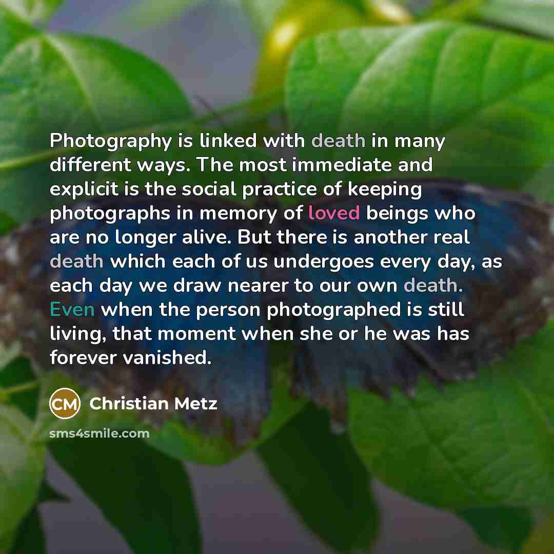 “Photography is linked with death in many different ways. The most immediate and explicit is the social practice of keeping photographs in memory of loved beings who are no longer alive. But there is another real death which each of us undergoes every day, as each day we draw nearer to our own…” quote by Christian Metz