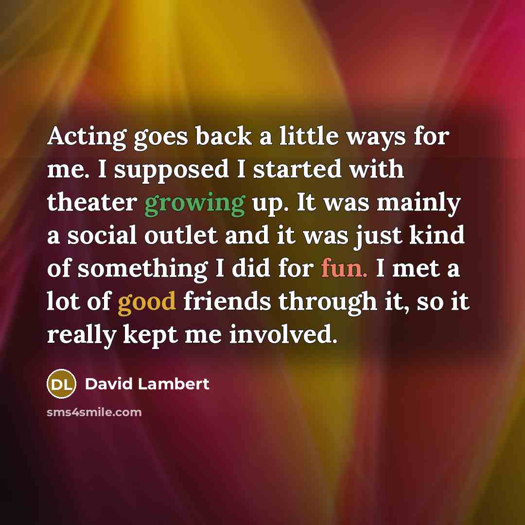 “Acting goes back a little ways for me. I supposed I started with theater growing up. It was mainly a social outlet and it was just kind of something I did for fun. I met a lot of good friends through it, so it really kept me involved.” quote by David Lambert