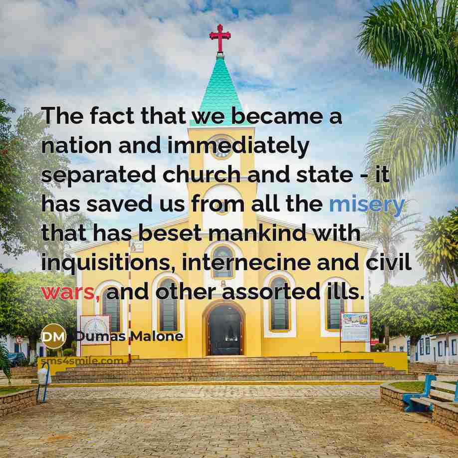 “The fact that we became a nation and immediately separated church and state - it has saved us from all the misery that has beset mankind with inquisitions, internecine and civil wars, and other assorted ills.” quote by Dumas Malone