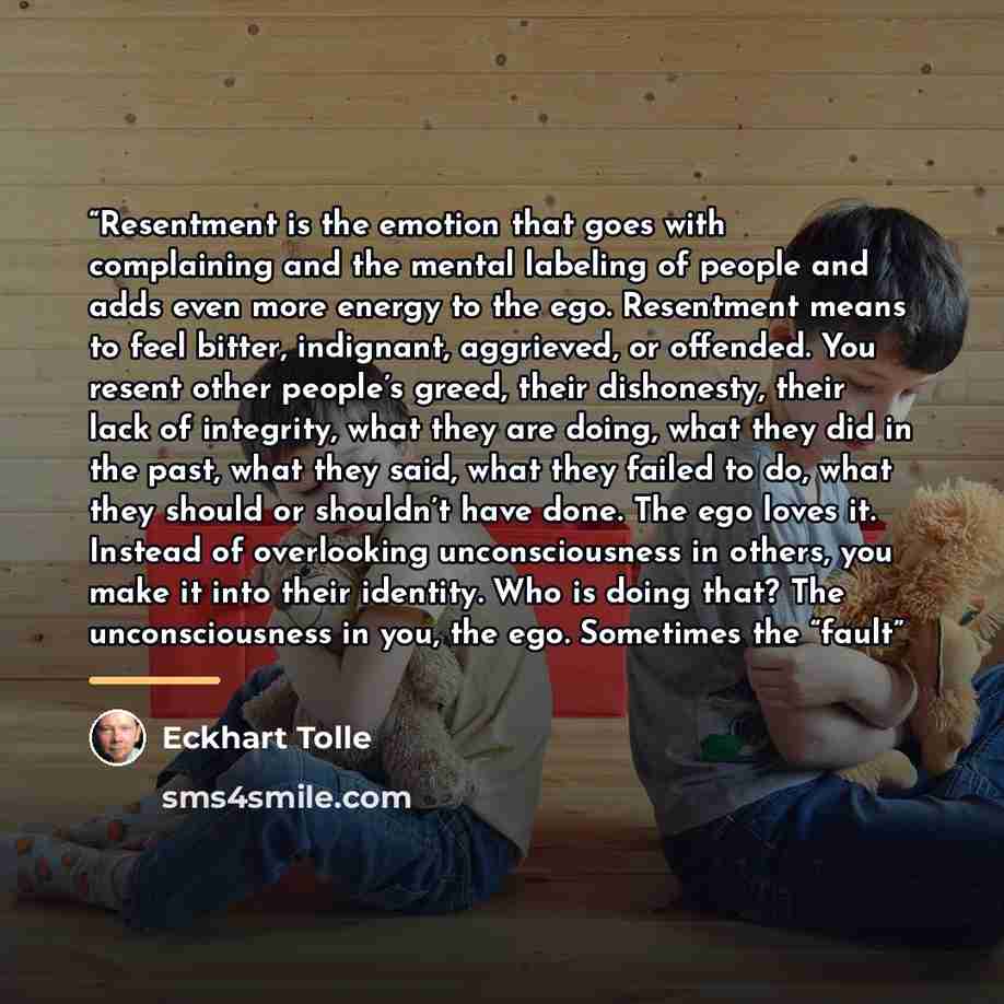 “Resentment is the emotion that goes with complaining and the mental labeling of people and adds even more energy to the ego. Resentment means to feel bitter, indignant, aggrieved, or offended. You resent other people’s greed, their dishonesty, their lack of integrity, what they are doing, what…” quote by Eckhart Tolle