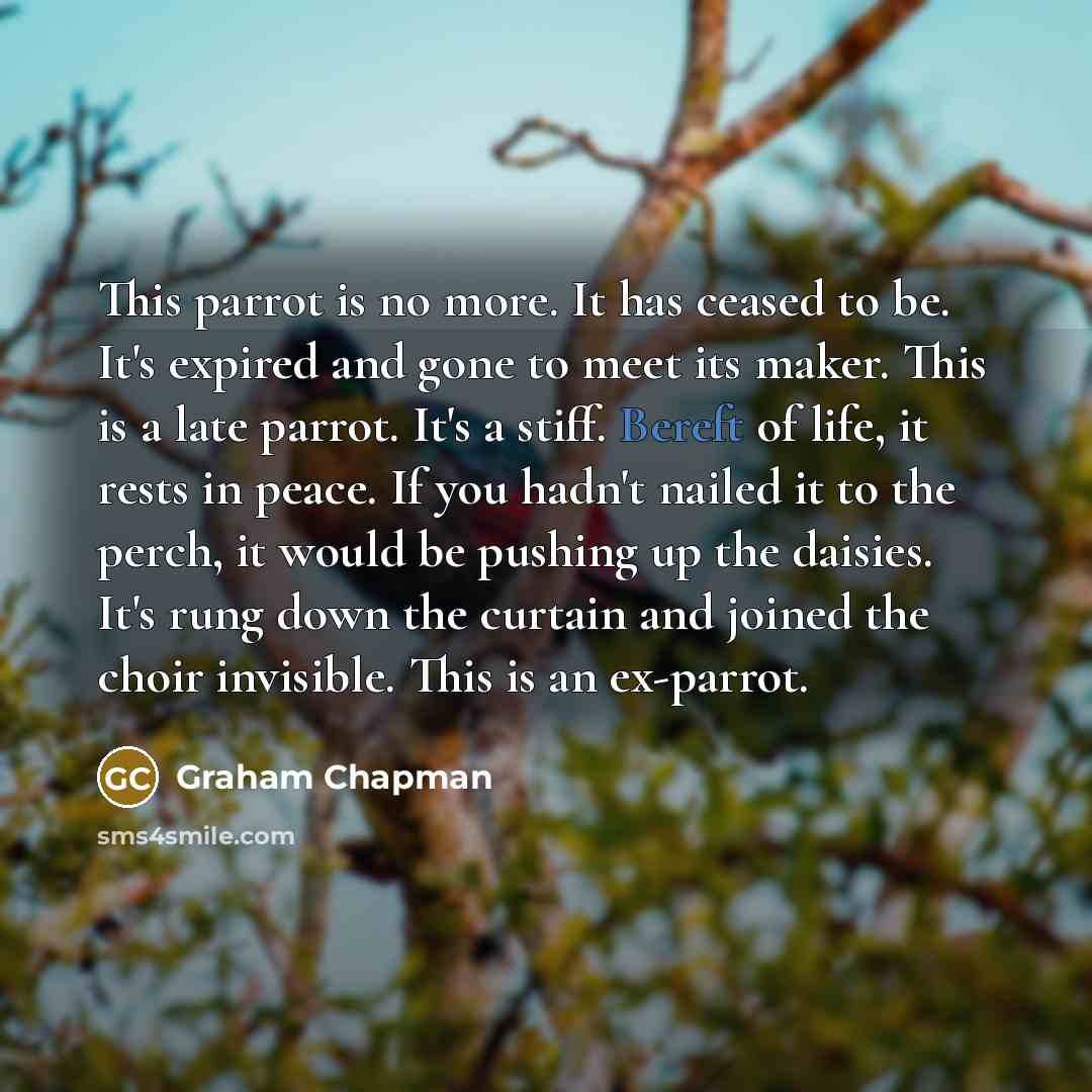 “This parrot is no more. It has ceased to be. It's expired and gone to meet its maker. This is a late parrot. It's a stiff. Bereft of life, it rests in peace. If you hadn't nailed it to the perch, it would be pushing up the daisies. It's rung down the curtain and joined the choir invisible. This is…” quote by Graham Chapman