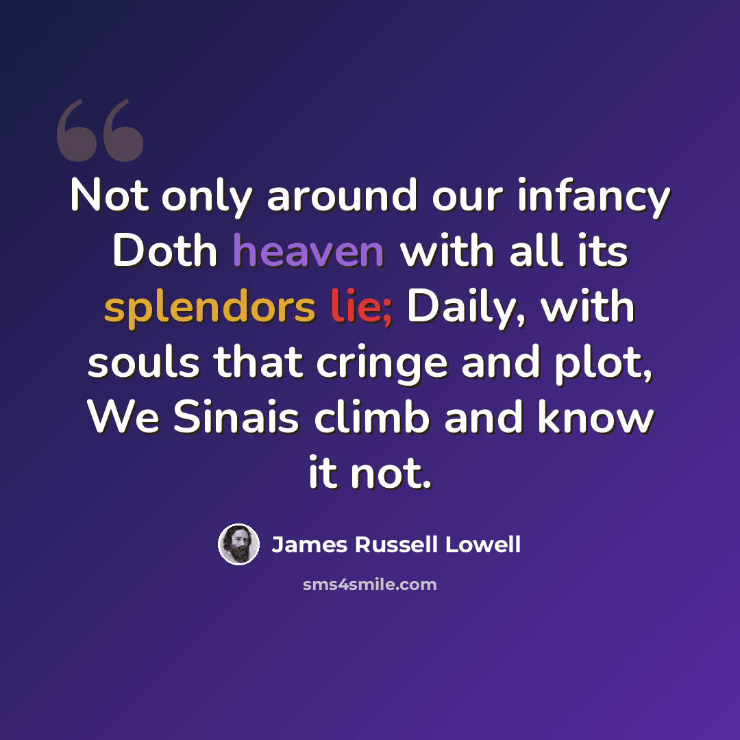 “Not only around our infancy Doth heaven with all its splendors lie; Daily, with souls that cringe and plot, We Sinais climb and know it not.” quote by James Russell Lowell