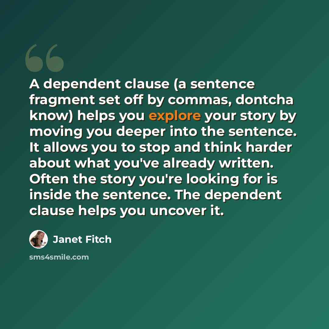 “A dependent clause (a sentence fragment set off by commas, dontcha know) helps you explore your story by moving you deeper into the sentence. It allows you to stop and think harder about what you've already written. Often the story you're looking for is inside the sentence. The dependent clause…” quote by Janet Fitch