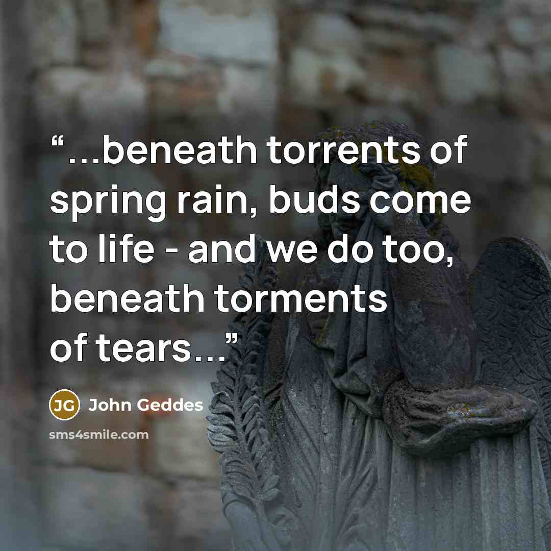 “...beneath torrents of spring rain, buds come to life - and we do too, beneath torments of tears...” quote by John Geddes