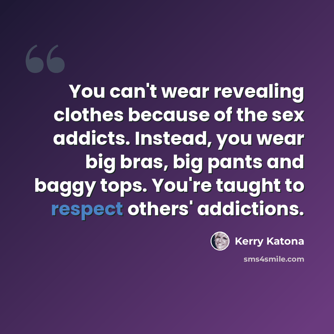 “You can't wear revealing clothes because of the sex addicts. Instead, you wear big bras, big pants and baggy tops. You're taught to respect others' addictions.” quote by Kerry Katona