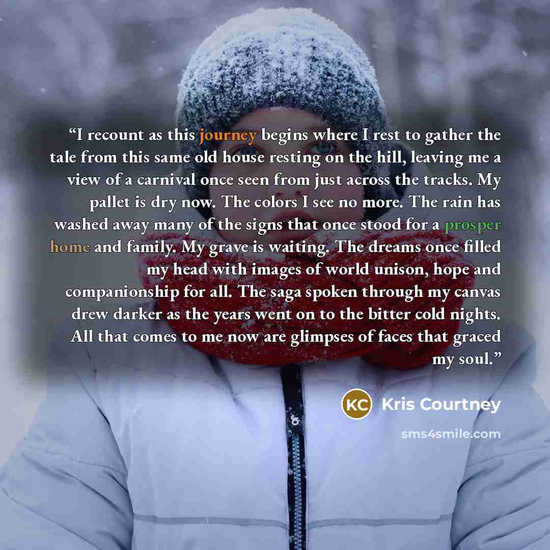 “I recount as this journey begins where I rest to gather the tale from this same old house resting on the hill, leaving me a view of a carnival once seen from just across the tracks. My pallet is dry now. The colors I see no more. The rain has washed away many of the signs that once stood for a…” quote by Kris Courtney