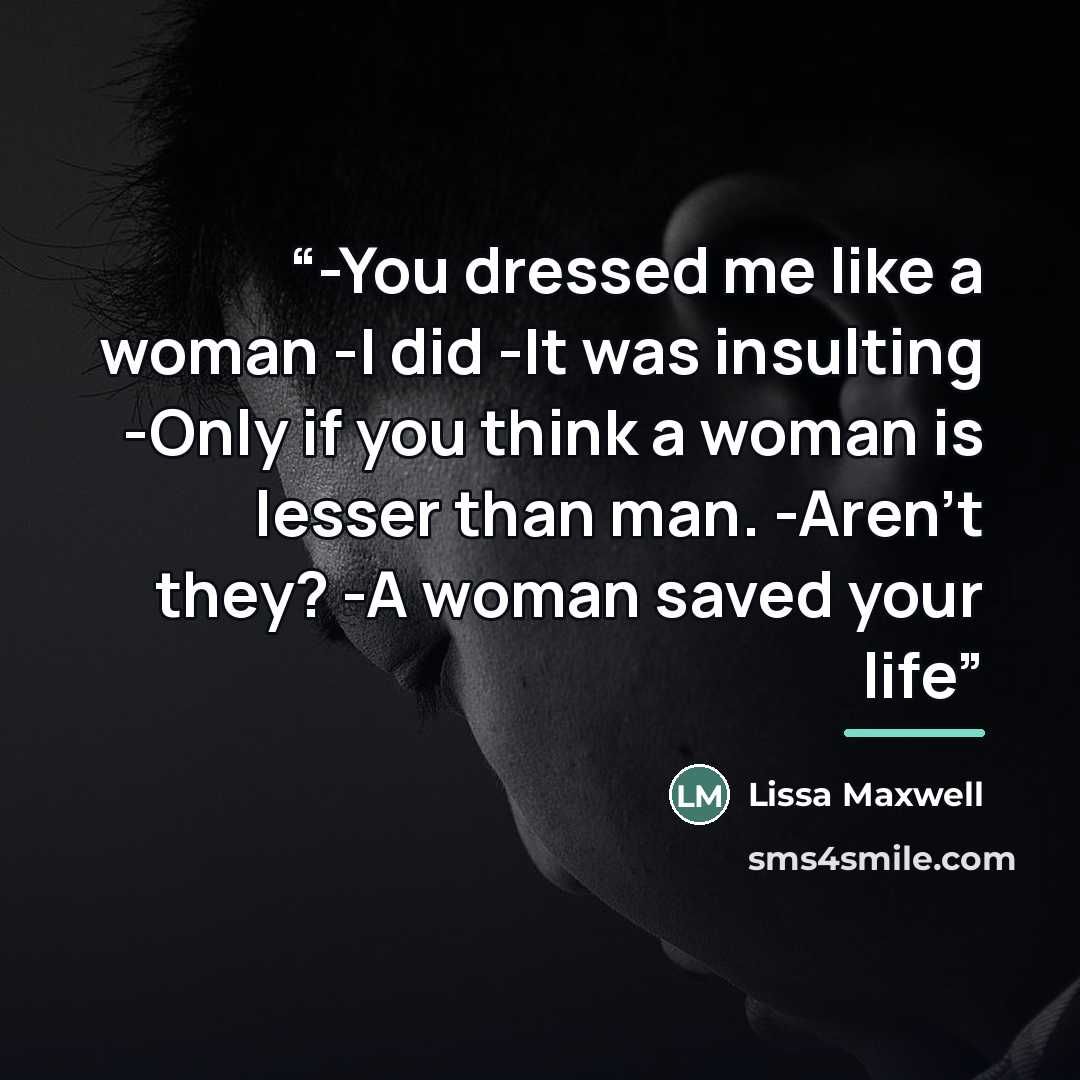 “-You dressed me like a woman -I did -It was insulting -Only if you think a woman is lesser than man. -Aren't they? -A woman saved your life” quote by Lissa Maxwell