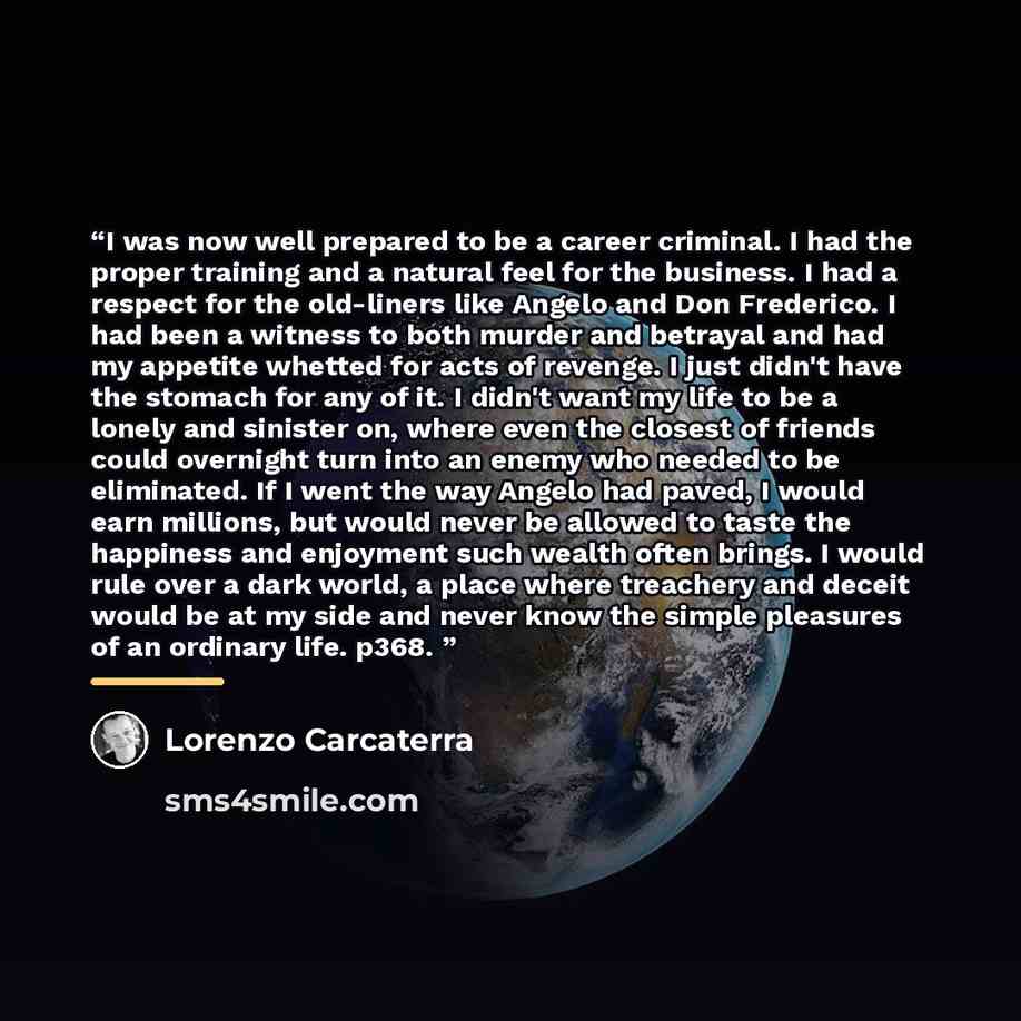 “I was now well prepared to be a career criminal. I had the proper training and a natural feel for the business. I had a respect for the old-liners like Angelo and Don Frederico. I had been a witness to both murder and betrayal and had my appetite whetted for acts of revenge. I just didn't have the…” quote by Lorenzo Carcaterra